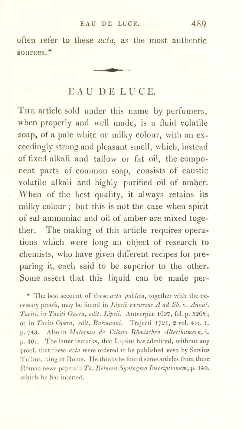 often refer to these acta^ as the most authentic sources.^ EAU DE LUCE. The article sold under this name by perfumers, when properly and well made, is a fluid volatile soap, of a pale white or milky colour, with an ex- ceedingly strong and pleasant smell, which, instead of fixed alkali and tallow or fat oil, the compo- nent parts of common soap, consists of caustic volatile alkali and highly purified oil of amber. When of the best quality, it always retains its milky colour; but this is not the case when spirit of sal ammoniac and oil of amber are mixed toge- ther. The making of this article requires opera- tions which were long an object of research to chemists, who have given different recipes for pre- paring it, each said to be superior to the other. Some assert that this liquid can be made per- * The best account of these acta puhlica, together with the ne- cessary proofs, may be found in Lipsii excursus A ad lib. v. AiinaL Taciti, in Taciti Opera, edit. Lipsii. Antverpice 1027, fol.p. 5205 ; or in Taeili Opera, edit. Burmanni. IVajecti 1721, 2 vol. 4to. 1. p. 743. Also in Maternus de Cilano Römischen Alterthümern, i. p. 401. The latter remarks, that Lipsius has admitted, without any proof, that these acta were ordered to be published even by Servius Tullius, king of Rome. He thinks he found some articles from these Jloman news-papers in Tk. Reinesii Syntagma Inscriptionum, p. 140. which he has inserted.