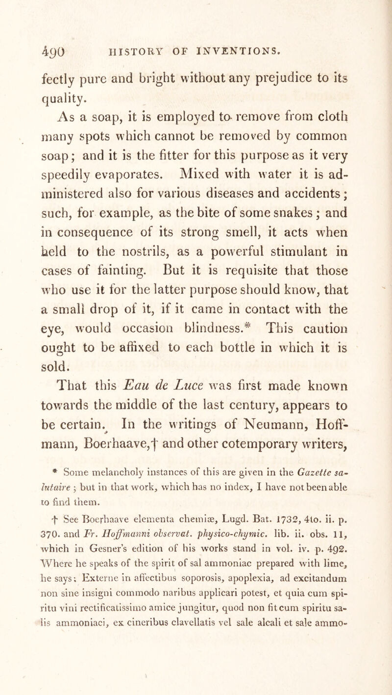 fectly pure and bright without any prejudice to its quality. As a soap, it is employed to^ remove from cloth many spots which cannot be removed by common soap; and it is the fitter for this purpose as it very speedily evaporates. Mixed with water it is ad- ministered also for various diseases and accidents; such, for example, as the bite of some snakes ; and in consequence of its strong smell, it acts when held to the nostrils, as a powerful stimulant in cases of fainting. But it is requisite that those wdio use it for the latter purpose should know, that a small drop of it, if it came in contact w ith the eye, would occasion blindness.^' This caution ought to be affixed to each bottle in wffiich it is sold. That this Eau de Luce was first made known towards the middle of the last century, appears to be certain.^ In the writings of Neumann, Hoff- mann, Boerhaave,f and other cotemporary writers, * Some melancholy instances of this are given in the Gazette sa~ lufaire ; but in that work, which has no index, I have not been able to find them. f See Boerhaave elementa chemise, Lugd. Bat. 1732, 4to. ii. p. 2inA Fr. Iloffmanni ohservat. physico-chymic. lib. ii. obs. 11, which in Gesner’s edition of his works stand in vol. iv. p. 492. Where he speaks of the spirit of sal ammoniac prepared with lime, he says; Externe In afiectibus soporosis, apoplexia, ad excitandum non sine insigni commodo naribus applicari potest, et quia cum spi- ritu vini rectificatissimo amice jungitur, quod non fit cum spiritu sa- ils ammoniaci, ex cineribus clavellatis vel sale alcali et sale ammo-