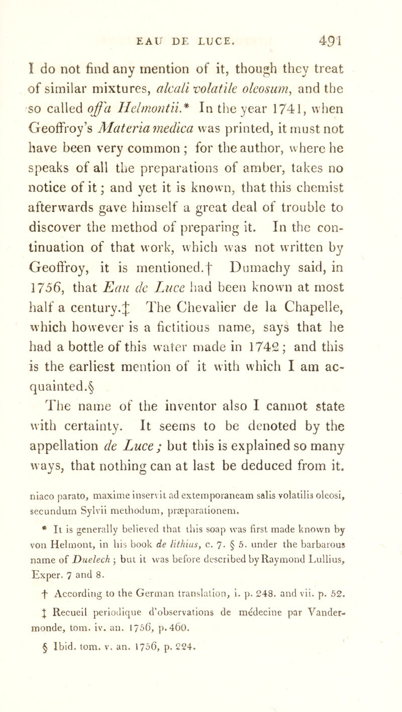 I do not find any mention of it, though they treat of similar mixtures, alcciLl volatile oleosum, and the so called offa Helmojitii* In the year 1741, when Geoffrey’s Materiamedica was printed, it must not have been very common ; for the author, where he speaks of all the preparations of amber, takes no notice of it; and yet it is known, that this chemist afterwards gave himself a great deal of trouble to discover the method of preparing it. In the con- tinuation of that work, which was not written by Geoffroy, it is mentioned.| Dumachy said, in 1756, that Eau de Luce had been known at most half a century.:]: The Chevalier de la Chapelle, which however is a fictitious name, says that he had a bottle of this water made in 1742; and this is the earliest mention of it with which I am ac^ quainted.§ The name of the inventor also I cannot state with certainty. It seems to be denoted by the appellation de Luce ; but this is explained so many ways, that nothing can at last be deduced from it. niaco parato, maxime inservit ad externporaneam sails volatilis oleosi, secundum Sylvii methodum, prceparationem. * It is generally believed that this soap was first made known by von Helmont, in his book de lithias, c. 7- § 5* under the barbarous name of Duelech j but it was before described by Raymond Lullius, Exper. 7 and 8. f According to the German translation, 1. p. 248. and vii. p. 52. J Recueil periodique d’observations de medecine par Vander- monde, tom. iv. an. 1756, p.460. § Ibid. tom. V. an. 1756, p. 224.