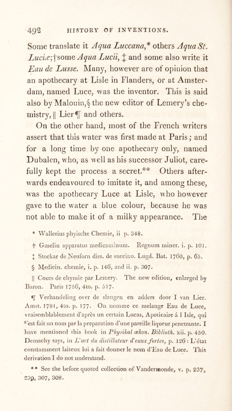 Some translate it Aqua Luccana* others Aqua St, Lucice;]'some Aqua Lucii, J and some also write it Eau de Lasse. Many, however are of opinion that an apothecary at Lisle in Flanders, or at Amster- dam, named Luce, was the inventor. This is said also by Malouin,^ the new editor of Lemery’s che^ mistry, II Lier^ and others. On the other hand, most of the French writers assert that this water was first made at Paris ,* and for a long time by one apothecary only, named Dubalen, who, as well as his successor Juliot, care^ fully kept the process a secret.^Others after- ivards endeavoured to imitate it, and among these, was the apothecary Luce at Lisle, who how^ever gave to the water a blue colour, because he was not able to make it of a milky appearance. The Wallerius phyische Chemie, ii p. 348. f Gmelin apparatus medlcaminum. Regnum miner, i. p. 101. X Stockar deNeuforn diss. de succino. Lugd. Bat. 1760, p. 65. § Medicin. chemie, i. p. 146, and ii. p. 307* II Cours de chymie par Lemery. The new edition, enlarged by Baron. Paris 1756, 4to. p. 517* 5[ Verhandeling over de slangen en adders door I van Lier. Amst. 1781, 4to. p. 177* On nomme ce melange Eau de Luce, vraisemblablement d’apres un certain Lucas, Apoticaire a 1 Isle, qui ®’est fait un nom par la preparation d’une pareille liqueur penetrante. I have mentioned this book in Physikal oekon. Bihlioth. xii. p. 450. Demachy says, in L'art du distillateur d'eaux fortes, p. 126 : L’etat constamment laiteux lui a fait donner le nom d’Eau de Luce. This derivation I do not understand. ** See the before quoted collection of Vandermonde, v. p. 237> 23^1, 307, 308.