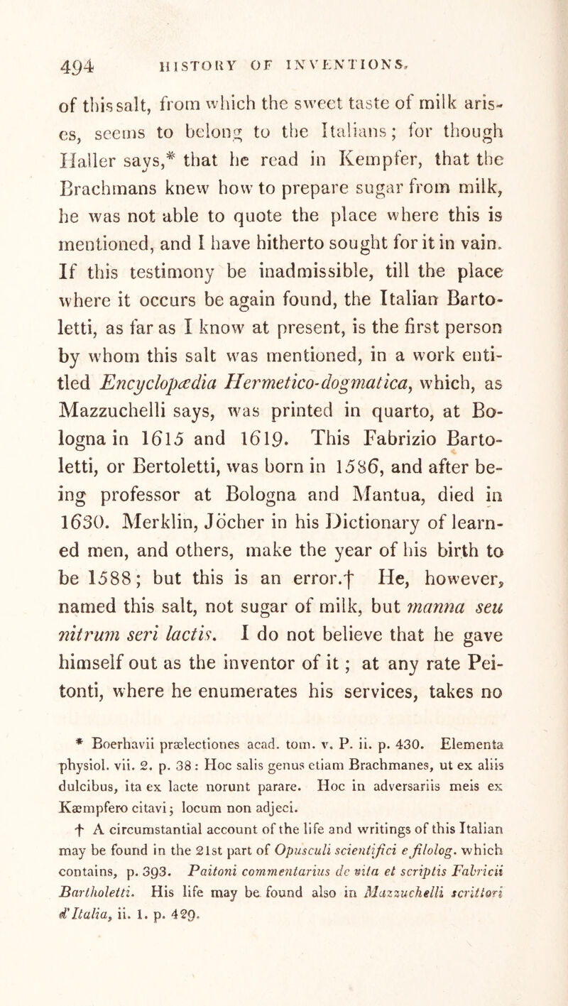 of this salt, from wliich the sweet taste of milk aris- es, seems to beioni^ to the Italians; for though Haller says,^ that he read in Kempfer, that the Brachmans knew how to prepare sugar from milk, he was not able to quote the place where this is mentioned, and I have hitherto sought for it in vain. If this testimony be inadmissible, till the place where it occurs be again found, the Italian Barto- letti, as far as I know at present, is the first person by whom this salt was mentioned, in a work enti- tled Encyclopcedia Hermetico-dogmatica^ which, as Mazzuchelli says, was printed in quarto, at Bo- logna in 1615 and 1619. This Fabrizio Barto- letti, or Bertoletti, was born in 1586, and after be- ing professor at Bologna and Mantua, died in 1630. Merklin, Jocher in his Dictionary of learn- ed men, and others, make the year of his birth to be 1588; but this is an error.f He, however, named this salt, not sugar of milk, but manna seu nit rum seri lacth, I do not believe that he gave himself out as the inventor of it; at any rate Pei- tonti, where he enumerates his services, takes no * Boerhavii praelectiones acad. tom. v. P. ii. p. 430. Elementa physiol, vii. 2. p. 38 : Hoc salis genus etiam Brachmanes, ut ex aliis dulcibus, ita ex lacte norunt parare. Hoc in adversariis meis ex Kaempfero citavi; locum non adjeci. 't A circumstantial account of the life and writings of this Italian may be found in the 21st part of Opusculi scientifici eßlolog. which contains, p. 393. Paitoni commentarius dc wiia et scriptis Fahricii Bartholetti. His life may be found also in Mmzuchelli scritiori d'Italiay ii. 1. p. 429.