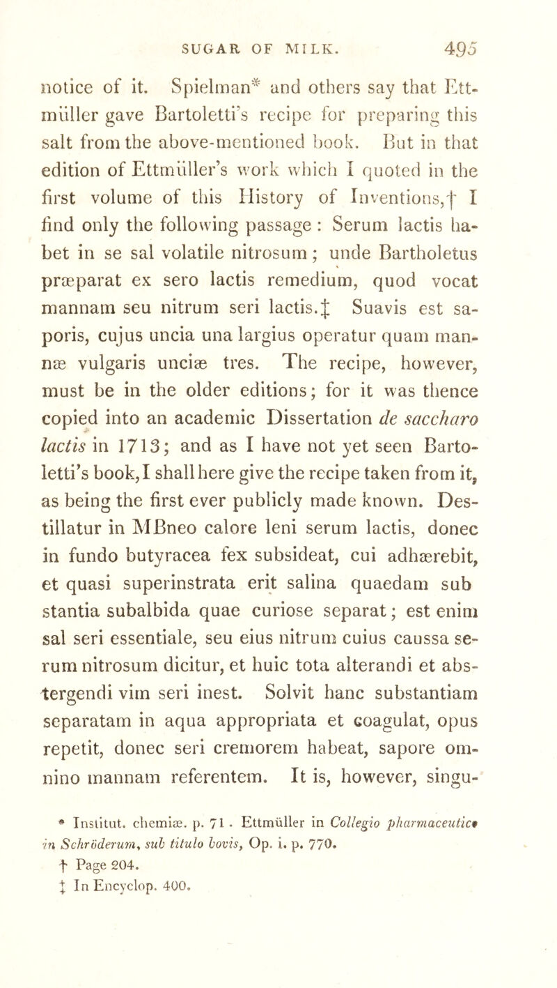 notice of it. Spielman^ and others say that Ett- miiller gave Bartoletti’s recipe for preparing this salt from the above-mentioned book. But in that edition of Ettmiiller’s work which I quoted in the first volume of this History of Inventions,'!' I bnd only the following passage : Serum lactis ha- bet in se sal volatile nitrosum; unde Bartholetus prasparat ex sero lactis remedium, quod vocat niannam seu nitrum seri lactis. J Suavis est sa- poris, cujus uncia una largius operatur quam man- ure vulgaris uncire tres. The recipe, however, must be in the older editions; for it was thence copied into an academic Dissertation de saccharo lactis in 1713; and as I have not yet seen Barto- letti's book, I shall here give the recipe taken from it, as being the first ever publicly made known. Des- tillatur in MBneo calore leni serum lactis, donee in fundo butyracea fex subsideat, cui adhagrebit, et quasi superinstrata erit salina quaedam sub stantia subalbida quae curiose separat; est enim sal seri essentiale, seu eius nitrum cuius caussa se- rum nitrosum dicitur, et huic tota alterandi et abs- tergendi vim seri inest. Solvit hanc substantiam separatam in aqua appropriata et coagulat, opus repetit, donee seri cremorem habeat, sapore om- nino mannam referentem. It is, however, singu- * Institut, chemiae. p. 71 • Ettmüller in CoUegio pharmaceutic* in Schroderum^ suh titulo lovis, Op. i. p, 770. f Page 204. tin Encyclop. 4Ü0.