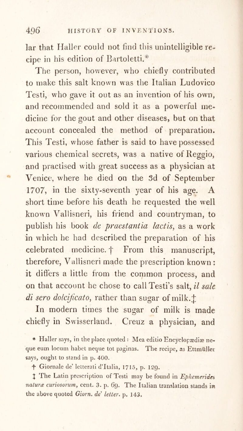 lar that Haller could not find this unintelligible re- cipe in his edition of Bartoletti.'^' The person, however, who chiefly contributed to make this salt known was the Italian Ludovico Testi, who gave it out as an invention of his own, and recommended and sold it as a powerful me- dicine for the gout and other diseases, but on that account concealed the method of preparation. This Testi, whose father is said to have possessed various chemical secrets, was a native of Reggio, and practised with great success as a physician at Venice, where he died on the 3d of September 1707, in the sixty-seventh year of his age. A short time before his death he requested the well known Vallisneri, his friend and countryman, to publish his book de praestantia lactis^ as a work in which he had described the preparation of his celebrated medicine, f' From this manuscript, therefore, Vallisneri made the prescription known : it differs a little from the common process, and on that account he chose to callTesti’s salt, il sale di sero dolcificato^ rather than sugar of milk.:j: In modern times the sugar of milk is made chiefly in Swisserland. Creuz a physician, and * Haller says, in the place quoted : Mea editio Encyclopaediae ne- que eum locum habet neque tot paginas. The recipe, as Ettmüller says, ought to stand in p. 400. f Giornale de’ letterati d’ltalia, 1715, p. 12Q. % The Latin prescription of Testi may be found in Ephemerides, naturae- curiosorum, cent. 3. p. 6g. The Italian translation stands Ik the above quoted Giorn. de letter, p. 143.