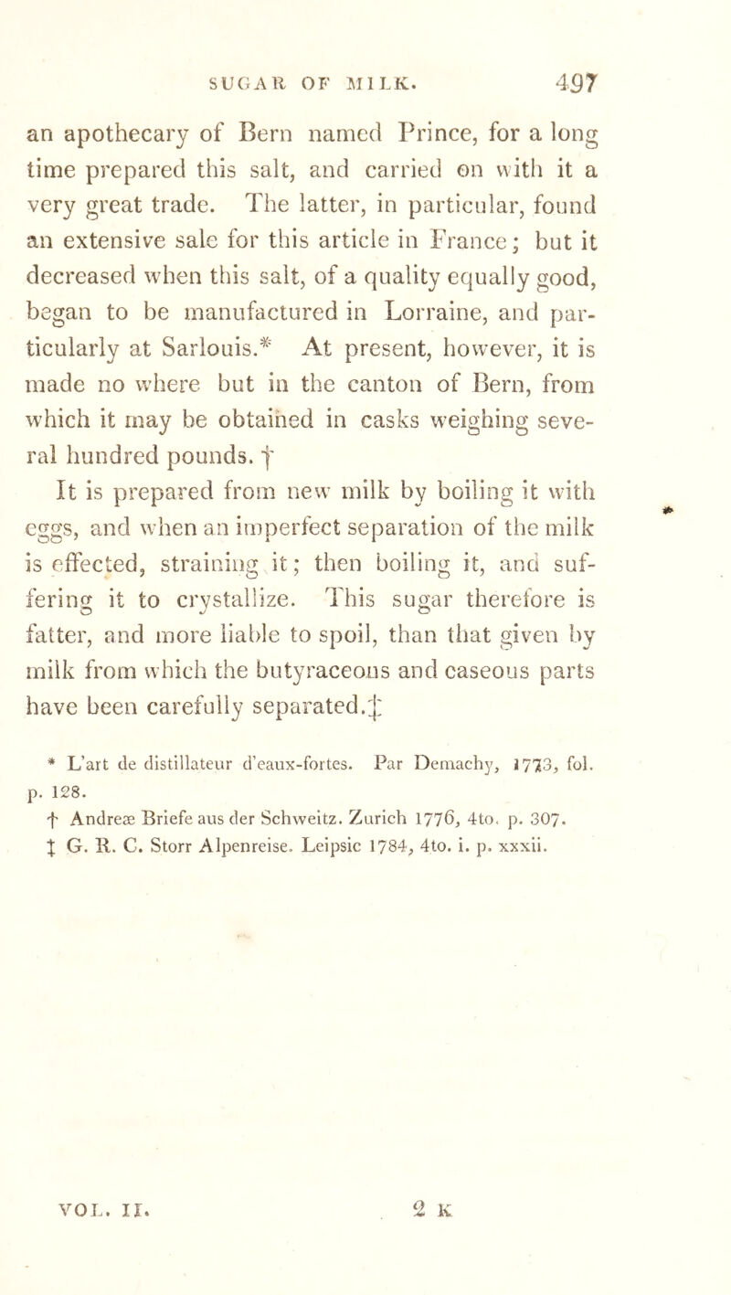 an apothecary of Bern named Prince, for a long time prepared this salt, and carried on with it a very great trade. The latter, in particular, found an extensive sale for this article in France; but it decreased when this salt, of a quality equally good, began to be manufactured in Lorraine, and par- ticularly at Sarlouis.^' At present, however, it is made no where but in the canton of Bern, from which it may be obtained in casks weighing seve- ral hundred pounds. | It is prepared from new milk by boiling it with eggs, and when an imperfect separation of the milk is effected, straining it; then boiling it, and suf- fering it to crystallize. This sugar therefore is fatter, and more liable to spoil, than that given by milk from which the butyraceous and caseous parts have been carefully separated.:]: * L’art de distillateur d’eaux-fortes. Par Demachy, 1773, fol. p. 128. f Andreee Briefe aus der Schweitz. Zurich 1776} 4to. p. 307- X G. R. G. Storr Alpenreise. Leipsic 1784, 4to. i. p. xxxii.