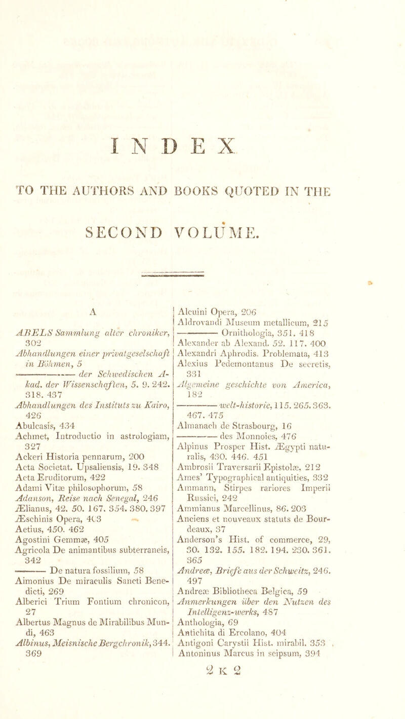 TO THE AUTHORS AND BOOKS QUOTED IN THE SECOND VOLUME. A ABELS Sammlung alter chroniker, 302 Abhandlungeii einer privat.geselscho ft in Böhmen, 5 der Schivedischen A- kad. der Wissenschqflen, 5. 9. 242. 318. 437 Abhandlungen des Instituts zu Kairo, 426 Abulcasis, 434 Achmet, Introductio in astrologiam, 327 Ackeri Historia pennarum, 200 Acta Societat. Upsaliensis, 19. 348 Acta Eruditorum, 422 Adami Vitae philosophorum, 58 Adanson, Reise nach Senegal, 246 iElianus, 42. 50. 167. 354. 380.397 ^schinis Opera, 4C3 Aetius, 450. 462 Agostini Gemmae, 405 Agricola De animantibus subterraneis, 342 De natura fossilium, 58 Aimonius De miraculis Sancti Bene- dicti, 269 Alberici Trium Fontium chronicon, 27 Albertus Magnus de Mirabilibus Mun- di, 463 Albinus, Meisnische Bergchronik, 344. 369 Alcuini Ojiera, 206 Aldrovandi Museum metallicum, 215 Oniitliologia, 351. 418 Alexander ab Alexand. 52. 117. 400 Alexandri Aphrodis. Problemata, 413 Alexius Pedemontanus De secretis, 331 Algemeine geschichle von America, 182 welt-historie, 115. 265.363. 467. 475 Almanach de Strasbourg, 16 des Monnoies, 476 Alpinus Prosper Hist. iEgypti natu- ralis, 430. 446. 451 Ambrosii Traversarii Epistolae, 212 Arnes’ Typographical antiquities, 332 Ammann, Stirpes rariores Imperii Russici, 242 Ammianus Marcellinus, 86. 203 Anciens et nouveaux Statuts de Bour- deaux, 37 Anderson’s Hist, of commerce, 29, SO. 132. 15.5. 182. 194. 230.361. 365 AndrecB, Brieje aus der Schvreitz, 246. 497 Andreae Bibliotheca Belgica, 59 Anmerkungen über den Nutzen des Intelligenz-Werks, 487 Anthologia, 69 Antichita di Ercolano, 404 Antigoni Carystii Hist, mirabil. 353 Antoninus Marcus in seipsum, 394