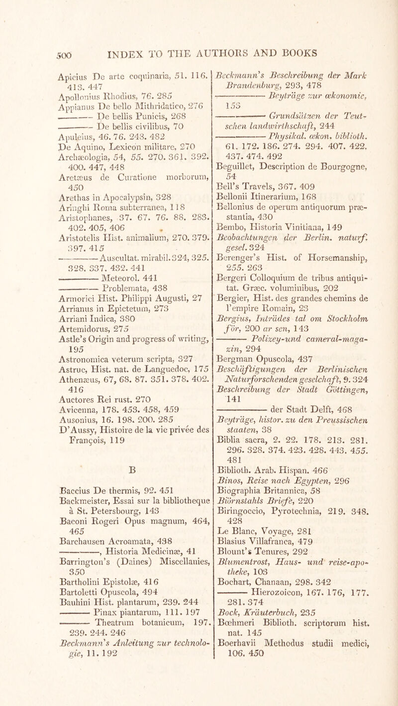 Apicius De arte coquinaria, 51. 116. 413. 447 Apollonius Rhoclius, 76. 285 Appianus De hello Mithridatico, 276 De bellis Punicis, 268 De bellis civiiibus, 70 Apuleius, 46. 76. 243. 482 De Aquino, Lexicon nailitare, 270 Archgeologia, 54, 55. 270. 361. 392. 400. 447, 448 Aretceus de Curatione morborum, 450 Arethas in Apoealypsin, 328 Aringhi Roma subterranea, 118 Aristophanes, 37. 67. 76. 88. 283. 402. 405, 406 Aristotelis Hist, animalium, 270. 379. 397. 415 Auscultat. mirabil.324, 325. 328. 337. 432. 441 — — Meteorol. 441 — Problemata, 438 Arniorici Plist. Philippi Augusti, 27 Arrianus in Epictetum, 273 Arriani Indica, 380 Artemidorus, 275 Astle’s Origin and progress of writing, 195 Astronomica veterum scripta, 327 Astruc, Hist. nat. de Languedoc, 175 Athen^us, 67, 68. 87. 351. 378. 402. 416 Auctores Rei rust. 270 Avicenna, 178. 453. 458, 459 Ausonius, 16. 198. 200. 285 D’Aussy, Histoire de la vie privee des Frangois, 119 B Baccius De thermis, 92. 451 Backmeister, Essai sur la bibliotheque ä St. Petersbourg, 143 Baconi Roger! Opus magnum, 464, 465 Barchausen Acroamata, 438 , Historia Medicinae, 41 Barrington’s (Daines) Miscellanies, 350 Bartholin! Epistolae, 416 Bartoletti Opuscola, 494 Bauhini Hist, plantarum, 239. 244 Pinax piantarum. 111. 197 Theatrum botanicum, 197. 239. 244. 246 'Beckmann & Anleitung zur technolo- Bechnatin^s Beschreibung der Mark Brandenburg, 293, 478 -— Beylr'dge zur cekonomie, 153 — Grundsätzen der Teut~ sehen landwirthschaft, 244 Bhysikal. cekon, biblioth. 61. 172. 186. 274. 294. 407. 422. 437. 474. 492 Beguillet, Description de Bourgogne, 54 Bell’s Travels, 367. 409 Bellonii Itinerarium, 168 Bellonius de operum antiquorum pra2- stantia, 430 Eembo, Plistoria Vinitiana, 149 Beobachtungen der Berlin, naturf. gesel. 324 Berenger’s Hist, of Horsemanship, 255. 263 Bergeri Colloquium de tribus antiqui- tat. Graec. volumsinibus, 202 Bergier, Hist, des grandes chemins de I’empire Romain, 23 Bergius, Intrudes tal om Stockholm for, 200 ar sen, 143 BoUzey-und earneral-maga- zin, 294 Bergman Opuscola, 437 Beschaf'tigungen der Berlinischen Naturforschenden geselchqft, 9. 324 Beschreibung der Stadt G'öttingen, 141 der Stadt Delft, 468 Beytr'dge, histor. zu den Preussischen Staaten, 38 Biblia sacra, 2. 22. 178. 213. 281. 296. 328. 374. 423. 428. 443. 455. 481 Biblioth. Arab. Hispan. 466 Binos, Reise nach Egyjitem, 296 Biographia Britannica, 58 Biörnstahls Briefe, 220 Biringoccio, Pyrotechnia, 219. 348. 428 Le Blanc, Voyage, 281 Blasius Villafranca, 479 Blount’s Tenures, 292 Blumentrost, Haus- und reise-apo- theke, 103 Bochart, Chanaan, 298. 342 Hierozoicon, 167. 176, 177. 281. 374 Bock, Krduterbuch, 2.35 Boehmeri Biblioth. scriptorum hist, nat. 145 Boerhavii Methodus studii medici,