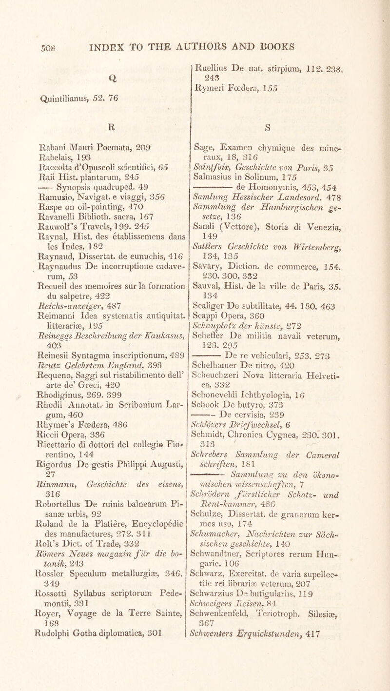Q Quintilianus, 52. 76 R Rabani Mauri Poemata, 20.9 Rabelais, 193 Raccolta d’Opuscoli scientific], 65 Raii Hist, plantarurn, 245 Synopsis quadruped, 49 Ramusio, Navigat. e viaggi, 356 Raspe on oil-painting, 470 Ravanelli Biblioth. sacra, 167 Rauwolf’s Travels, 199. 245 Raynal, Hist, des etablissemens dans les Indes, 182 Raynaud, Dissertat. de eunuchis, 416 Raynaudus De incorruptione cadave- rum, 53 Recueil des memoires sur la formation du salpetre, 422 Reichs-anzeiger, 487 Reimanni Idea systematis antiquitat. litterariae, 195 Reinegss Beschreibung der Kauhasus, 403 ' Reinesii Syntagma inscriptionum, 489 Reutz Gelehrtem England, 393 Requeno, Saggi sul ristabilimento dell’ arte de’ Greci, 420 Rhodiginus, 269. 399 Rhodii Annotat.- in Scribonium Lar- gum, 460 Rhymer’s Foedera, 486 Riccii Opera, 336 Ricettario di dottori del collegio Fio- rentino, 144 Rigordus De gestis Philippi Augusti, 27 Rinniann, Geschichte des eisens, 316 Robortellus De minis balnearum Pi- sanae urbis, 92 Roland de la Platiere, Encyclopedic des manufactures, 272. 311 Roll’s Diet, of Trade, 332 Römers Neues magazin f ar die bo- tanize, 243 Rossler Speculum metallurgiae, 346. 349 Rossetti Syllabus scriptorum Pede- montii, 331 Royer, Voyage de la Terre Sainte, 168 Rudolphi Gotha diplomatica, 301 Ruellius De nat. stirpium, 112. 238« 243 Rymeri Foedera, 155 S Sage, Examen chymique des raine- raux, 18, 316 Saintfoise, Geschichte von Paris, 35 Salmasius in Solinum, 175 de Homonymis, 453, 454 Samlung Hessischer Landesord. 478 Sammlung der Hamburgischen ge- setze, 136 Sandi (Vettore), Storia di Venezia, 149 Sattlers Geschichte von Wirte?nber£, 134, 135 Savary, Diction, de commerce, 154. 230. 300. 332 Sauval, Hist, de la ville de Paris, 35. 134 Scaliger De subtilitate, 44. 180. 463 Scappi Opera, 360 Schaujolatz der künste, 272 Scheffer De militia navali veterum, 123. 295 De re vehiculari, 253. 273 Schelhamer De nitro, 420 Scheuchzeri Nova litteraria Helveti- ca, 332 Schoneveldi Ichthyologia, 16 Schook De butvro, 373 De cervisia, 239 Schlozers Briejwechsel, 6 Schmidt, Chronica Cygnea, 230. 301. 313 Schrebers Sammlung der Camercil Schriften, 181 —— Sammlung zu den ökono- mischen Wissenschaften, 7 Schrödern f lirstlicher Schatz- und Rent-kammer, 486 Schulze, Dissertat. de granorum ker- mes usLi, 174 Schumacher, Nachrichten zur Säch- sischen geschickte, 140 Schwandtner, Scriptores rerum Hun- garic. 106 Schwarz, Exercitat, de varia supellec- tiie rei librarise veterum, 207 Schwarzius D :; butigulariis, 119 Schweigers Reisen, 84 Schwenkenfeld, Teriotroph. Silesiae, 367 Schwenters Erquichstunden, 417