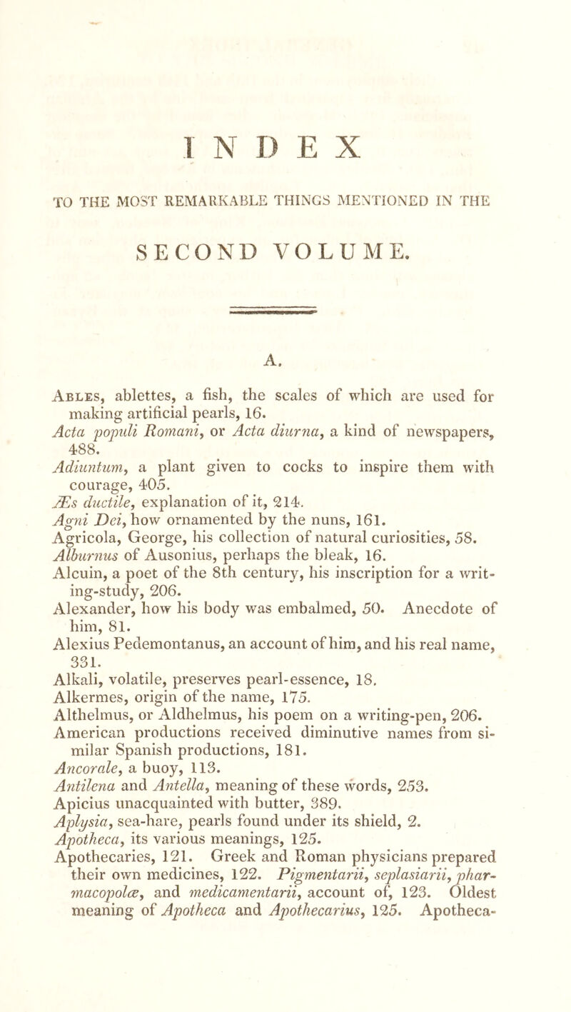 1 N I) E X TO THE MOST REMARKABLE THINGS MENTIONED IN THE SECOND VOLUME. A. Ables, ablettes, a fish, the scales of which are used for making artificial pearls, 16. Acta 'populi Romani) or Acta diurna, a kind of newspapers, 488. Adiuntum) a plant given to cocks to inspire them with courage, 405. JEs ductile, explanation of it, 214, Agni Dei, how ornamented by the nuns, 161. Agricola, George, his collection of natural curiosities, 58. Alburnus of Ausonius, perhaps the bleak, 16. Alcuin, a poet of the 8th century, his inscription for a writ- ing-study, 206. Alexander, how his body was embalmed, 50. Anecdote of him, 81. Alexius Pedemontanus, an account of him, and his real name, 331. Alkali, volatile, preserves pearl-essence, 18. Alkermes, origin of the name, l75. Althelmus, or Aldhelmus, his poem on a writing-pen, 206. American productions received diminutive names from si- milar Spanish productions, 181. Ancorale, a buoy, 113. Antilena and Antella, meaning of these words, 253. Apicius unacquainted with butter, 389. Aplysia, sea-hare, pearls found under its shield, 2. Apotheca, its various meanings, 125. Apothecaries, 121. Greek and Roman physicians prepared their own medicines, 122. Pigmentarii, seplasiarii, phar- macopolcs, and medicamentarii, account of, 123. Oldest meaning of Apotheca and Apothecarius, 125. Apotheca-