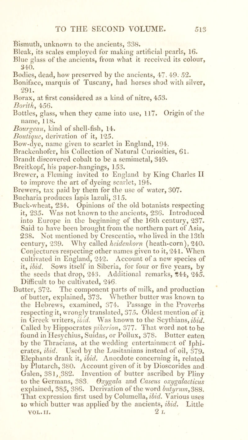 Bismuth, unknown to the ancients, 338. Bleak, its scales employed for making artihcial pearls, 16. Blue glass of the ancients, from what it received its colour, 346. Bodies, dead, how preserved by the ancients, 47. 49. 52. Boniface, marquis of Tuscany, had horses shod with silver, 291. Borax, at hrst considered as a kind of nitre, 453. Borith, 456. Bottles, glass, when they came into use, ll7. Origin of the name, 118. Bourgeciu^ kind of shell-fisb, 14. Boutique, derivation of it, 125. Bow-dye, name given to scarlet in England, 194, Brackenhofer, his Collection of Natural Curiosities, 61. Brandt discovered cobalt to be a semimetal, 349. Breitkopf, his paper-hangings, 153. Brewer, a Fleming invited to England by King Charles II to improve the art of dyeing scarlet, 194. Brewers, tax paid by them for the use of water, 307. Bucharia produces lapis lazuli, 315. Buck-wheat, 234. Opinions of the old botanists respecting it, 235. Was not known to the ancients, 236. Introduced into Europe in the beginning of the 16th century, 237. Said to have been brought from the northern part of Asia, 238. Not mentioned by Crescentio, who lived in the 13th century, 239. Why called heidenkoim (heath-corn), 240. Conjectures respecting other names given to it, 241. When cultivated in England, 242. Account of a new species of it, ibid. Sows itself in Siberia, for four or five years, by the seeds that drop, 243. Additional remarks, 244, 245. Difficult to be cultivated, 246. Butter, 372. The component parts of milk, and production of butter, explained, 373. Whether butter was known to the Hebrews, examined, 374. Passage in the Proverbs respecting it, wrongly translated, 375. Oldest mention of it in Greek writers, ibid. Was known to the Scythians, Called by Hippocrates 377. That word not to be found in Hesychius, Suidas, or Pollux, 378. Butter eaten by the Thracians, at the wedding entertainment of Tphi- crates, ibid. Used by the Lusitanians instead of oil, 379. Elephants drank it, ibid. Anecdote concerning it, related by Plutarch, 380. Account given of it by Dioscorides and Galen, 381, 382. Invention of butter ascribed by Pliny to the Germans, 383. Qxygala and Caseus oxygalacticus explained, 385, 386. Derivation of the word butyrum,S88. That expression first used by Columella, ibid. Various uses to which butter was applied by the ancients, ibid. Little voL.ri. 2 L