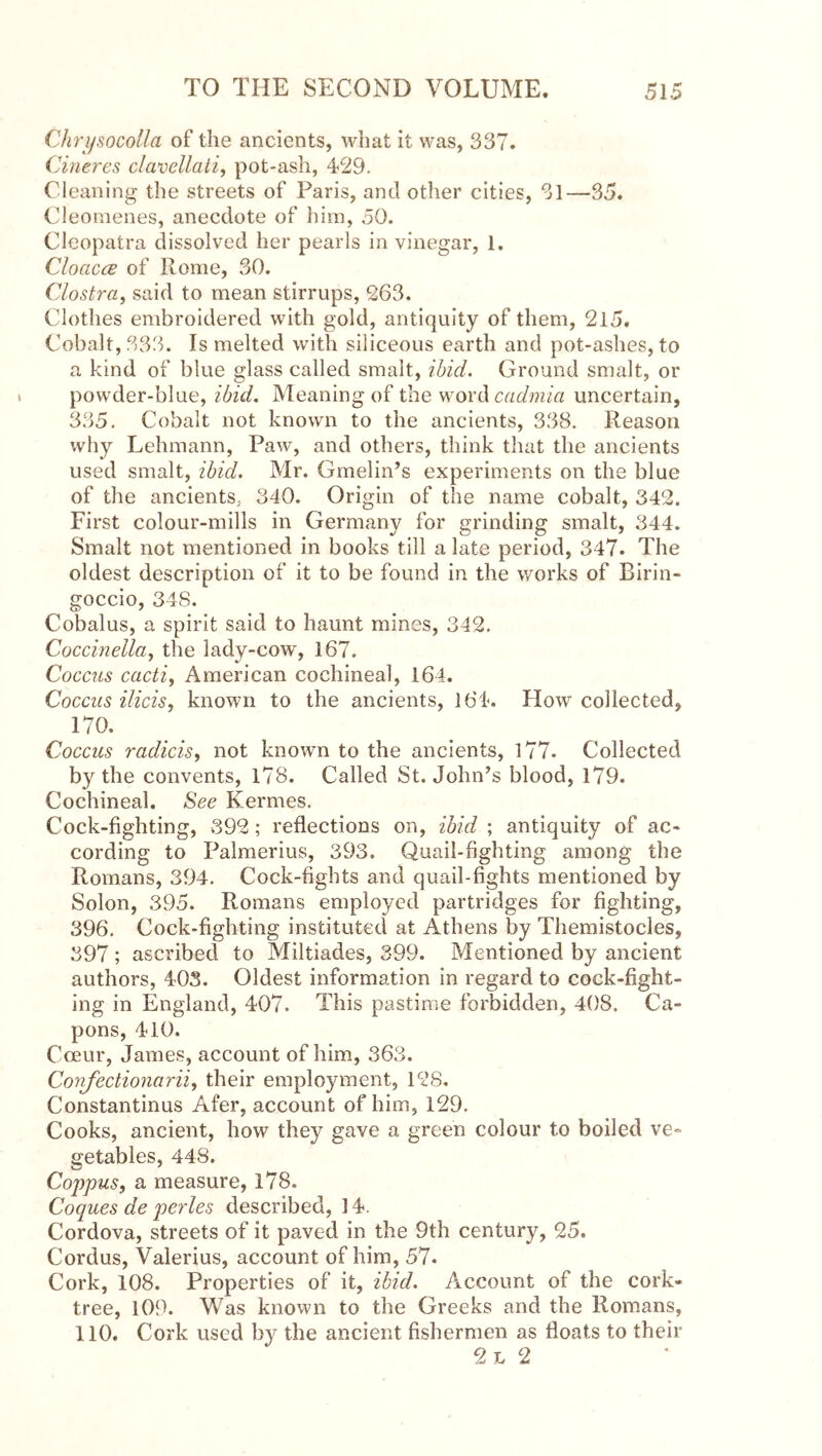 Chri/socolla of the ancients, what it was, 337. Cineres clavellali, pot-ash, 429. Cleaning the streets of Paris, and other cities, 31—35. Cleotnenes, anecdote of him, 50. Cleopatra dissolved her pearls in vinegar, 1. CloaccB of Rome, 30. Clostra, said to mean stirrups, 263. Clothes embroidered with gold, antiquity of them, 215. Cobalt, 333. Is melted with siliceous earth and pot-ashes, to a kind of blue glass called smalt, ibid. Ground smalt, or powder-blue, ibid. Meaning of the word uncertain, 335, Cobalt not known to the ancients, 338. Reason why Lehmann, Paw, and others, think that the ancients used smalt, ibid. Mr. Gmelin’s experiments on the blue of the ancients, 340. Origin of the name cobalt, 342. First colour-mills in Germany for grinding smalt, 344. Smalt not mentioned in books till a late period, 347. The oldest description of it to be found in the v/orks of Birin- goccio, 348. Cobalus, a spirit said to haunt mines, 342. Coccinella^ the lady-cow, 167. Coccus cacti, American cochineal, 164. Coccus aids, known to the ancients, 164. How collected, 170. Coccus radicis, not known to the ancients, l77. Collected by the convents, 178. Called St. John’s blood, 179. Cochineal. See Kermes. Cock-fighting, 392; reflections on, ibid ; antiquity of ac- cording to Palmerius, 393. Quail-fighting among the Romans, 394. Cock-fights and quail-fights mentioned by Solon, 395. Romans employed partridges for fighting, 396. Cock-fighting instituted at Athens by Themistocles, 397 ; ascribed to Miltiades, 399. Mentioned by ancient authors, 403. Oldest information in regard to cock-fight- ing in England, 407. This pastime forbidden, 408. Ca- pons, 410. Ceeur, James, account of him, 363. Confectionarii, their employment, 128, Constantinus Afer, account of him, 129. Cooks, ancient, how they gave a green colour to boiled ve- getables, 448. Coppus, a measure, 178. Coques de perles described, 14. Cordova, streets of it paved in the 9th century, 25. Cordus, Valerius, account of him, 57. Cork, 108. Properties of it, ibid. Account of the cork- tree, 109. Was known to the Greeks and the Romans, 110. Cork used by the ancient fishermen as floats to their 2 L 2