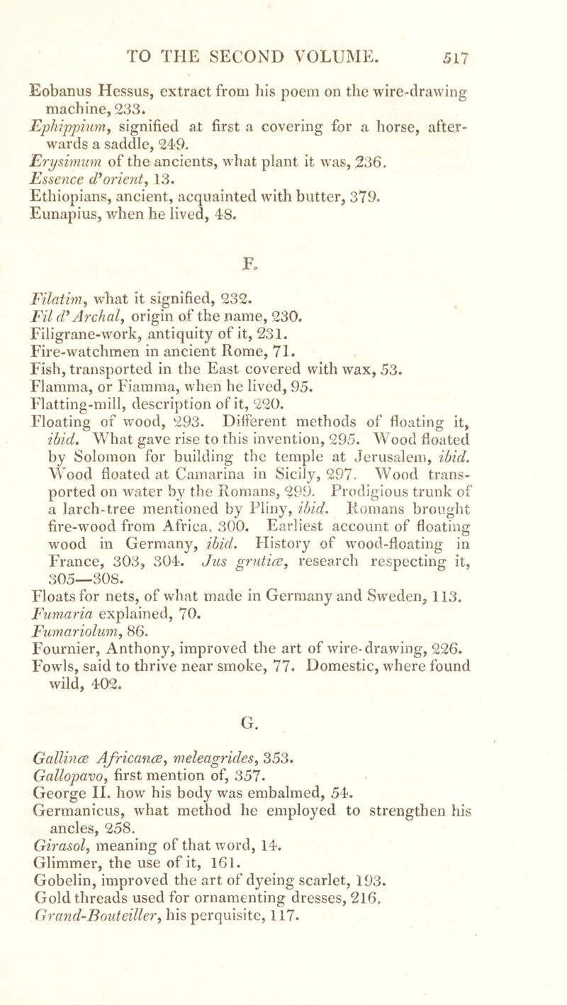 Eobanus Hessus, extract from his poem on the wire-drawing machine, 233. Ephippimrif signified at first a covering for a horse, after- wards a saddle, 249. Erysimum of the ancients, what plant it was, 236. Essence (Torient, 13. Ethiopians, ancient, acquainted with butter, 379. Eunapius, when he lived, 48. K Eilatim, what it signified, 232. Fil cPArchal, origin of the name, 230. Filigrane-work, antiquity of it, 231. Fire-watchmen in ancient Rome, 71. Fish, transported in the East covered with wax, 53. Flamma, or Fiamma, when he lived, 95. Flatting-mill, description of it, 220. Floating of wood, 293. Different methods of floating it, ibid. What gave rise to this invention, 295. Wood floated by Solomon for building the temple at Jerusalem, ibid. Wood floated at Camarina in Sicily, 297. Wood trans- ported on water by the Romans, 299. Prodigious trunk of a larch-tree mentioned by Phny, ibid. Romans brought fire-wood from Africa, 300. Earliest account of floating wood in Germany, ibid. History of wood-floating in France, 303, 304. Jus grutire, research respecting it, 305—308. Floats for nets, of what made in Germany and Sweden, 113. Fumaria explained, 70. Fumariolum, 86. Fournier, Anthony, improved the art of wire-drawing, 226. Fowls, said to thrive near smoke, 77. Domestic, where found wild, 402. G. Gallince AfricancB, meleagrides, 353. Gallopam, first mention of, 357. George H. how his body was embalmed, 54. Germanicus, what method he employed to strengthen his ancles, 258. Girasol, meaning of that word, 14. Glimmer, the use of it, I6l. Gobelin, improved the art of dyeing scarlet, 193. Gold threads used for ornamenting dresses, 216, Grand-Bouteiller, his perquisite, 117.