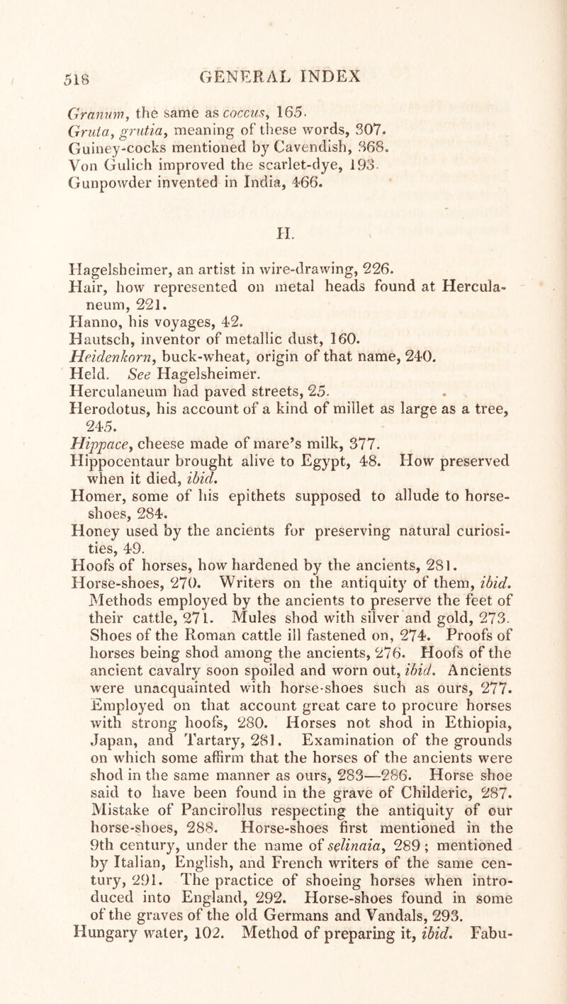 Gramm, the same SiS coccus, 165. Gruia, griitia, meaning of tliese words, 307. Guiney-cocks mentioned by Cavendish, 368. Von Gulich improved the scarlet-dye, 193. Gunpowder invented in India, 4'66. H. Hagelsheimer, an artist in wire-drawing, 226. Hair, how represented on metal heads found at Hercula- neum, 221. Hanno, his voyages, 42. Hautsch, inventor of metallic dust, 160. Heidenkorn, buck-wheat, origin of that name, 240. Held. See Hagelsheimer. Herculaneum had paved streets, 25. Herodotus, his account of a kind of millet as large as a tree, 245. Hippace, cheese made of mare’s milk, 377. Hippocentaur brought alive to Egypt, 48. How preserved when it died, ibid. Homer, some of his epithets supposed to allude to horse- shoes, 284. Honey used by the ancients for preserving natural curiosi- ties, 49. Hoofs of horses, how hardened by the ancients, 281. Horse-shoes, 270. Writers on the antiquity of them, ibid. Methods employed by the ancients to preserve the feet of their cattle, 271. Mules shod with silver and gold, 273. Shoes of the Roman cattle ill fastened on, 274. Proofs of horses being shod among the ancients, 276. Hoofs of the ancient cavalry soon spoiled and worn out, ibid. Ancients were unacquainted with horse-shoes such as ours, 277. Employed on that account great care to procure horses with strong hoofs, 280. Horses not shod in Ethiopia, Japan, and Tartary, 281. Examination of the grounds on which some affirm that the horses of the ancients were shod in the same manner as ours, 283—286. Horse shoe said to have been found in the grave of Childeric, 287. Mistake of Pancirollus respecting the antiquity of our horse-shoes, 288. Horse-shoes first mentioned in the 9th century, under the name of seUnaia, 289; mentioned by Italian, English, and French writers of the same cen- tury, 291. The practice of shoeing horses when intro- duced into England, 292. Horse-shoes found in some of the graves of the old Germans and Vandals, 293. Hungary water, 102. Method of preparing it, ibid. Fabu-