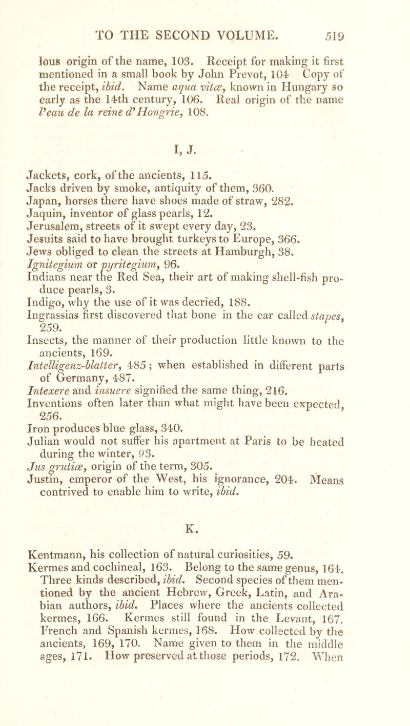lous origin of the name, 103. Receipt for making it first mentioned in a small book by John Prevot, 104 Copy of the receipt, ibid. Name aqua known in Hungary so early as the 14th century, 106. Real origin of the name Veau de la reine d^Hongrie, 108. I, J. Jackets, cork, of the ancients, 115. Jacks driven by smoke, antiquity of them, 360. Japan, horses there have shoes made of straw, 282. Jaquin, inventor of glass pearls, 12. Jerusalem, streets of it swept every day, 23. Jesuits said to have brought turkeys to Europe, 366. Jews obliged to clean the streets at Hamburgh, 38. Jgnitegium or pyritegium, 96. Indians near the Red Sea, their art of making shell-fish pro- duce pearls, 3. Indigo, why the use of it was decried, 188. Ingrassias first discovered that bone in the ear called stapes^ 259. Insects, the manner of their production little known to the ancients, 169. Intelligenz-hlatter, 485; when established in different parts of Germany, 487. Intexere and insuere signified the same thing, 216. Inventions often later than what might have been expected, 256. Iron produces blue glass, 340. Julian would not suffer his apartment at Paris to be heated during the winter, 93. Jus gruticB, origin of the term, 305. Justin, emperor of the West, his ignorance, 204. Means contrived to enable him to write, ibid. K. Kentmann, his collection of natural curiosities, 59. Kermes and cochineal, 163. Belong to the same genus, 164. Three kinds described, ibid. Second species of them men- tioned by the ancient Hebrew, Greek, Latin, and Ara- bian authors, ibid. Places where the ancients collected kermes, 166. Kermes still found in the Levant, 167. French and Spanish kermes, 168. How collected by the ancients, 169, 170. Name given to them in the middle ages, 171. How preserved at those periods, 172. When