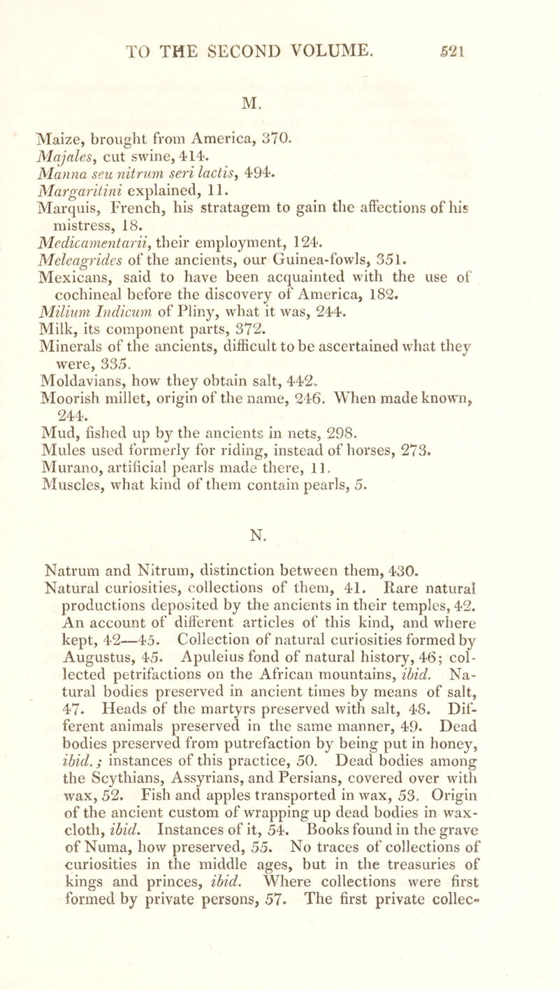 M. Maize, brought from America, 370. Majales, cut swine, 4-14. Manna sen, nitriim seri lactisy 494. Margaritini explained, 11. Marquis, French, his stratagem to gain the affections of his mistress, 18. Medicamentarii, their employment, 124. Meleagrides of the ancients, our Guinea-fowls, 351. Mexicans, said to have been acquainted with the use of cochineal before the discovery of America, 182. Milium Indicum of Pliny, what it was, 244. Milk, its component parts, 372. Minerals of the ancients, difficult to be ascertained what they were, 335. Moldavians, how they obtain salt, 442. Moorish millet, origin of the name, 246. When made known, 244. Mud, fished up b}^ the ancients in nets, 298. Mules used formerly for riding, instead of horses, 273. Murano, artificial pearls made there, 11. Muscles, what kind of them contain pearls, 5. N. Natrum and Nitrum, distinction between them, 430. Natural curiosities, collections of them, 41. Rare natural productions deposited by the ancients in their temples, 42. An account of different articles of this kind, and where kept, 42—45. Collection of natural curiosities formed by Augustus, 45. Apuleius fond of natural history, 46; col- lected petrifactions on the African mountains, ibid. Na- tural bodies preserved in ancient times by means of salt, 47. Heads of the martyrs preserved with salt, 48. Dif- ferent animals preserved in the same manner, 49. Dead bodies preserved from putrefaction by being put in honey, ibid.; instances of this practice, 50. Dead bodies among the Scythians, Assyrians, and Persians, covered over with wax, 52. Fish and apples transported in wax, 53. Origin of the ancient custom of wrapping up dead bodies in wax- cloth, ibid. Instances of it, 54. Books found in the grave of Numa, how preserved, 55. No traces of collections of curiosities in the middle ages, but in the treasuries of kings and princes, ibid. Where collections were first formed by private persons, 57. The first private collec«