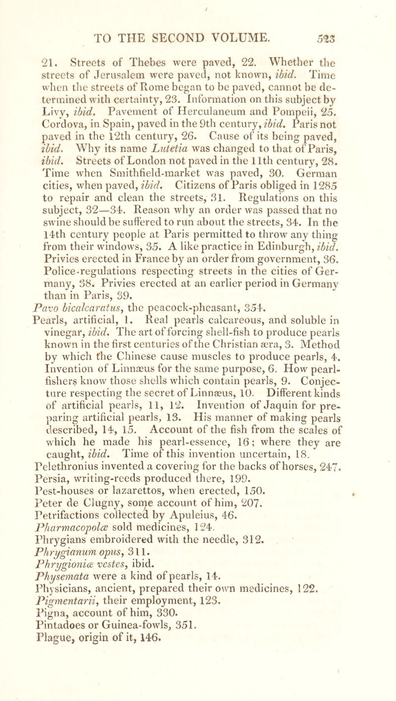 21. Streets of Thebes were paved, 22. Whether the streets of Jerusalem were paved, not known, ibid. Time when tlie streets of Rome began to be paved, cannot be de- termined with certainty, 23. Information on this subject by Livy, ibid. Pavement of Herculaneum and Pompeii, 25. Cordova, in Spain, paved in the 9th century, ibid. Paris not paved in the l2th century, 26. Cause of its being paved, ibid. Why its name Lutetia w^as changed to that of Paris, ibid. Streets of London not paved in the 11th century, 28, Time when Smithfield-market was paved, 30. German cities, when paved, ibid. Citizens of Paris obliged in 1285 to repair and clean the streets, 31. Regulations on this subject, 32—34. Reason why an order was passed that no swine should be suffered to run about the streets, 34. In the l4th century people at Paris permitted to throw any thing from their windows, 35. A like practice in Edinburgh, ibid. Privies erected in France by an order from government, 36. Police-regulations respecting streets in the cities of Ger- many, 38. Privies erected at an earlier period in Germany than in Paris, 39. Pavo bicalcaratus^ the peacock-pheasant, 354. Pearls, artificial, 1. Real pearls calcareous, and soluble in vinegar, ibid. The art of forcing shell-fish to produce pearls known in the first centuries of the Christian sera, 3. Method by which the Chinese cause muscles to produce pearls, 4. Invention of Linnaeus for the same purpose, 6. How pearl- fishers know those shells which contain pearls, 9. Conjec- ture respecting the secret of Linnaeus, 10. Different kinds of artificial pearls, 11, 12. Invention of Jaquin for pre- paring artificial pearls, 13. His manner of making pearls described, 14, 15. Account of the fish from the scales of which he made his pearl-essence, 16; where they are caught, ibid. Time of this invention uncertain, 18. Pelethronius invented a covering for the backs of horses, 247. Persia, writing-reeds produced there, 199. Pest-houses or lazarettos, when erected, 150. Peter de Clugny, some account of him, 207. Petrifactions collected by Apuleius, 46. PharmacopolcB sold medicines, 124. Phrygians embroidered with the needle, 312. Phrygianum opus, 311. Phrygio7ii(e vestes, ibid. Physemata were a kind of pearls, 14. Phy sicians, ancient, prepared their own medicines, 122. Pigmentarii, their employment, 123. Pigna, account of him, 330. Pintadoes or Guinea-fowls, 351. Plague, origin of it, 146.