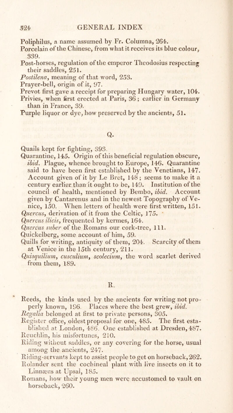 Poliphilus, a name assumed by Fr. Columna, 264. Porcelain of the Chinese, from what it receives its blue colour, 339. Post-horses, regulation of the emperor Theodosius respecting their saddles, 251. Postilenay meaning of that word, 253. Prayer-bell, origin of it, 97. Prevot first gave a receipt for preparing Hungary water, 104. Privies, when first erected at Paris, 36 ; earlier in Germany than in France, 39. Purple liquor or dye, how preserved by the ancients, 51. Q. Quails kept for fighting, 393. Quarantine, 145. Origin of this beneficial regulation obscure, ibid. Plague, whence brought to Europe, 146. Quarantine said to have been first established by the Venetians, 147. Account given of it by Le Bret, 148; seems to make it a century earRen thanr it ought to be, 149. Institution of the council of health, mentioned by Bembo, ibid. Account given by Cantarenus and in the newest Topography of Ve- nice, 150. When letters of health were first written, 151. Quercus, derivation of it from the Celtic, 175. ‘ Qiierciis ilicis, frequented by kermes, 164. Querciis siiber of the Romans our cork-tree, 111. Quickelberg, some account of him, 59. Quills for writing, antiquity of them, 204. Scarcity of them at Venice in the 15th century, 211. Quisquilium, cusculium^ scolecium, the word scarlet derived from them, 189. R. Reeds, the kinds used by the ancients for writing not pro- perly knowm, 196. Places where the best grew, ibid. Regalia belonged at first to private persons, 305. Register office, oldest proposal for one, 485. The first esta- blished at London, 486. One established at Dresden,487. Ileuchlin, his misfortunes, 2i0. Riding wilhout saddles, or any covering for the horse, usual among the ancients, 247. Riding-servants kept to assist people to get on horseback,262. Rolander sent the cochineal plant with live insects on it to Linnaeus at Üpsal, 185. Romans, how their young men were accustomed to vault on horseback, 260.