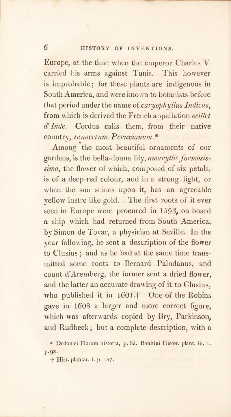 Europe, at the time when the emperor Charles V carried his arms against Tunis. This however is improbable; for these plants are indigenous in South America, and were known to botanists before that period under the name of caryophyllus IndkuSj from which is derived the French appellation oeilkt Inde. Cordus calls them, from their native country, tanacetiim Pei'uvianum.^ Among the most beautiful ornaments of our gardens, is the bella-donna lily, amaryllis fomnosis- sima, the flower of which, composed of six petals, is of a deep*red colour, and in a strong light, or when the sun shines upon it, has an agreeable yellow^ lustre like gold. The first roots of it ever seen in Europe were procured in 1593^ on board a ship which had returned from South America, by Simon de Tovar, a physician at Seville. In the year following, he sent a description of the flower to Clusius; and as he had at the same time trans- mitted some roots to Bernard Paludanus, and count d’Aremberg, the former sent a dried flower, and the latter an accurate drawing of it to Clusius, wTo published it in IbOl.f One of the Robins gave in 1608 a larger and more correct figure, which was afterwards copied by Bry, Parkinson, and Rudbeck; but a complete description, with a * Dodonsei Florum historia, p. 62. Bauhini Histor. plant, iii. 1. P-98. f Hist, plantar, i, p. 157-