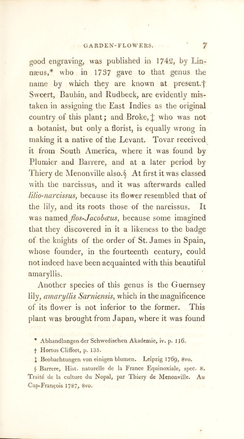 good engraving, was published in 1742, by Lin- naeus,* * * § who in 1737 gave to that genus the name by which they are known at present.^ Sweert, Bauhin, and Rudbeck, are evidently mis- taken in assigning the East Indies as the original country of this plant; and Broke, J who was not a botanist, but only a florist, is equally wrong in making it a native of the Levant Tovar received it from South America, where it was found by Plumier and Barrere, and at a later period by Thiery de Menonville aiso.§ At first it was classed with the narcissus, and it was afterwards called lUio-narcissus, because its flower resembled that of the lily, and its roots those of the narcissus. It was udim^dißos-Jacobceus^ because some imagined that they discovered in it a likeness to the badge of the knights of the order of St. James in Spain, whose founder, in the fourteenth century, could not indeed have been acquainted with this beautiful amaryllis. Another species of this genus is the Guernsey lily, amaryllis Sarniensis^ wLich in the magnificence of its flower is not inferior to the former. This plant was brought from Japan, where it was found * Abhancllimgen der Schwedischen Akademie, iv. p. 116. f Hortus Cliffort, p. 135. I Beobachtungen von einigen blumen. Leipzig 1769, 8vo. § Barrere, Hist, naturelle de la France Equinoxiale, spec. 8, Traits de la culture du Nopal, par Thiery de Menonville. Au Cap-Fran?ois 1787, 8vo,