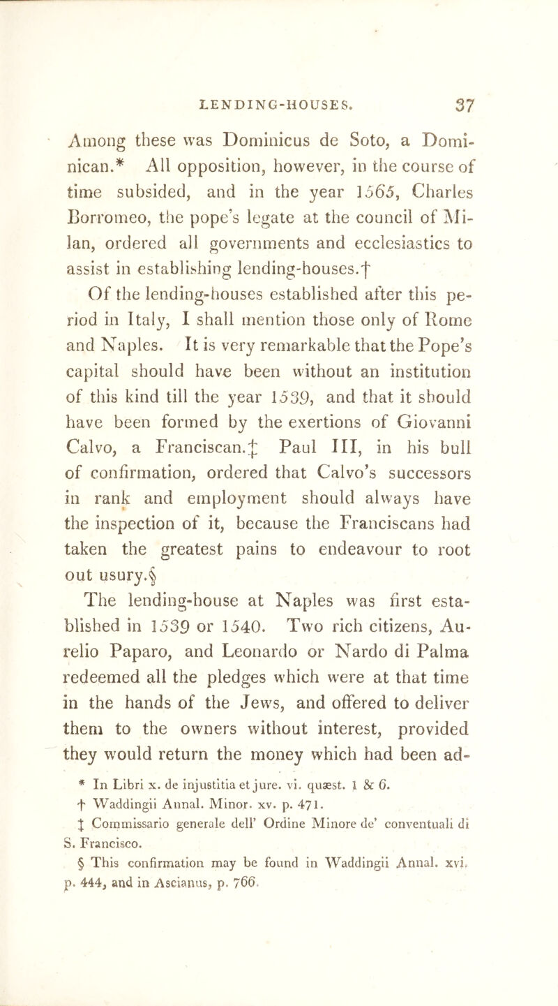 Among these was Dominicus de Soto, a Domi- nican.^ All opposition, however, in the course of time subsided, and in the year 1565, Charles Eorromeo, the pope’s legate at the council of j\Ii- lan, ordered all governments and ecclesiastics to assist in establishing lending-houses.f Of the lending-houses established after this pe- riod in Italy, I shall mention those only of Rome and Naples. It is very remarkable that the Pope’s capital should have been without an institution of this kind till the year 1539, and that it should have been formed by the exertions of Giovanni Cal VO, a Franciscan.;]: Paul III, in his bull of confirmation, ordered that Calvo’s successors in rank and employment should always have the inspection of it, because the Franciscans had taken the greatest pains to endeavour to root out usury.'l The lending-house at Naples was first esta- blished in 1539 or 1540. Two rich citizens, Au- relio Paparo, and Leonardo or Nardo di Palma redeemed all the pledges which were at that time in the hands of the Jews, and offered to deliver them to the owners without interest, provided they w^ould return the money which had been ad- * In Libri x. de injustitia et jure. vi. quaest. I & 6. f Waddingii Aimal. Minor, xv. p. 471. t Coramissario generale dell’ Ordine Mlnore de’ conventual! di S. Francisco. § This confirmation may be found in Waddingii Annal. xvb p. 444, and in Ascianus, p. 760.