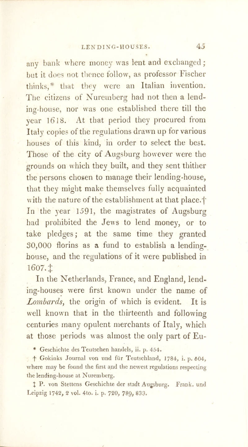 any bank where money was lent and exchanged; but it does not thence follow, as professor Fischer thinks,^ tiiat they were an Italian invention. The citizens of Nuremberg had not then a lend- ing-house, nor was one established there till the year 1618. At that period they procured from Italy copies of the regulations drawn up for various houses of this kind, in order to select the best. Those of the city of Augsburg however were the grounds on which they built, and they sent thither the persons chosen to manage their lendingdiouse, that they might make themselves fully acquainted with the nature of the establishment at that place.f In the year 1591, the magistrates of Augsburg had proliibited the Jews to lend money, or to take pledges; at the same time they granted 30,000 florins as a fund to establish a lendincr- house, and the regulations of it were published in 16074 In the Netherlands, France, and England, lend- ing-houses w^ere first known under the name of Lombards^ the origin of which is evident. It is well known that in the thirteenth and following centuries many opulent merchants of Italy, which at those periods w as almost the only part of Eu- * Geschichte des Teutschen handels, il. p. 454. f Gokinks Journal von imd für Teutschland, 1784, i. p. Ö04, wehere may be found the first and the newest regulations respecting the lending-house at Nuremberg. X P. von Stettens Geschichte der stadt Augsburg. Frank, und Leipzig 1742, 2 vol. 4to. i. p. 720, 789, 833.