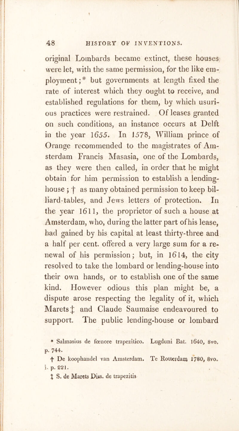 original Lombards became extinct, these houses were let, with the same permission, for the like em- ployment;* but governments at length fixed the rate of interest which they ought to receive, and established regulations for them, by which usuri- ous practices were restrained. Of leases granted on such conditions, an instance occurs at Delft in the year 1655. In 1578, William prince of Orange recommended to the magistrates of Am- sterdam Francis Masasia, one of the Lombards, as they were then called, in order that he might obtain for him permission to establish a lending- house j f as many obtained permission to keep bil- liard'tahles, and Jews letters of protection. In the year 1611, the proprietor of such a house at Amsterdam, who, during the latter part of his lease, had gained by his capital at least thirty-three and a half per cent, offered a very large sum for a re- newal of his permission; but, in I6l4, the city resolved to take the lombard or lending-house into their own hands, or to establish one of the same kind. However odious this plan might be, a dispute arose respecting the legality of it, which Marets;}: and Claude Saumaise endeavoured to support. The public lending-house or lombard * Salmasius de foenore trapezitico. Lugduni Bat. l640, 8vo. p. 744. f De koophaiidel van Amsterdam. Te Rotterdam 1780, 8vo, i. p. 221. X S. de Marets DUs. de trapezitis