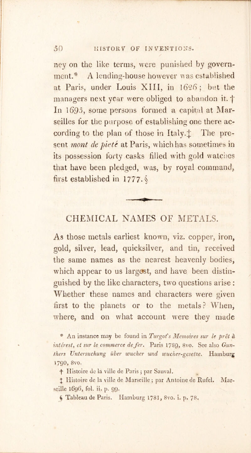 ney on the like terms, were punished by govern- ment.* A lending-house however was established at Paris, under Louis XIIl, in ]69-6; but the managers next year were obliged to abandon it. In 1695, some persons formed a capital at Mar- seilles for the purpose of establishing one there ac- cording to the plan of those in Italy.;}: The pre- sent jnont de piete at Paris, which has sometimes in its possession forty casks filled with gold watciies that have been pledged, was, by royal command, first established in l777-§ CHEMICAL NAMES OF METALS. As those metals earliest known, viz. copper, iron, gold, silver, lead, quicksilver, and tin, received the same names as the nearest heavenly bodies, which appear to us largest, and have been distin- guished by the like characters, two questions arise : Whether these names and characters were given first to the planets or to the metals ? When, wLere, and on what account were they made * An instance may be found in Turgot's Memoires sur le prU a interesty et sur le commerce de fer. Paris I789, 8vo. See also Gun- thers Untersuchung über Wucher und wucher-gesetze. Hamburg 1790, 8vo. f Plistoire de la ville de Paris ; par Sauval. X Histoire de la ville de Marseille j par Antoine de Rufei. Mar- seille 1696, fol. ii. p. 99. ^ Tableau de Paris. Hamburg 1781, 8vo. i. p. 78.