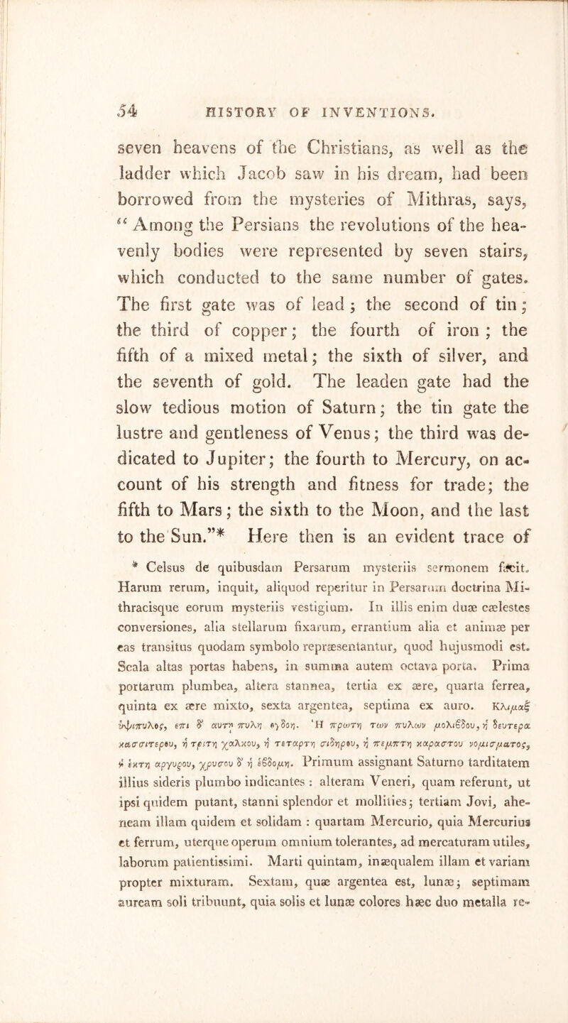 seven heavens of the Christians, as well as the ladder which Jacob saw in his dream, had been borrowed from the mysteries of Mithras, says, Amonsj the Persians the revolutions of the hea- venly bodies were represented by seven stairs, which conducted to the same number of gates. The first gate was of lead ; the second of tin; the third of copper; the fourth of iron ; the fifth of a mixed metal; the sixth of silver, and the seventh of gold. The leaden gate had the slow tedious motion of Saturn; the tin gate the lustre and gentleness of Venus; the third was de- dicated to Jupiter; the fourth to Mercury, on ac- count of his strength and fitness for trade; the fifth to Mars; the sixth to the Moon, and the last to the Sun.”* Here then is an evident trace of * Celsus de quibusdam Persarum mysteriis sermonem Pfcit. Hamm rerum, inquit, aliquod reperitur in Persarum doctrina Mi- thracisque eomm mysteriis vestigium. In iilis enim duoe cselestes conversiones, alia stellarum fixamm, crrantium alia et animae per cas transitus quodam symbolo reprjEseiitantur, quod hujusmodi est. Scala altas portas habens, in summa autem octava porta, Prima portariim plumbea, altera stannea, tertia ex sere, quarta ferrea, quinta ex sere mixto, sexta argentea, septima ex auro. KKifxct^ eTTi S' TrvXrj e-jSojj. 'H TrpwTY] tcov ttvKwv jUoXiSSav, yj SsuTspa. ■H&o'a’iTeptu, ■^TfiTYi >5 TSTaprri (ri^yjpiv, 55 Tre/xTcrri xapacrTov yo/ufr/zaro?, tS EKTV3 apyupov, y^pvaov 8' 17 6§do/j.Yj. Primum assignant Saturno tarditatem iilius sideris plumbo indicantes : alteram Veneri, quam referunt, ut ipsi quidem putant, stanni splendor et molliliesj tertiam Jovi, ahe- neam illam quidem et solidam : quartam Mercurio, quia Mercurius ct ferrum, uterqueoperum omnium tolerantes, ad mercaturam utiles, laborum patientissimi. Marti quintam, inaequalem illam etvariam propter mixturam. Sextain, quae argentea est, lunas; septimam auream soli tribuunt, quia soils et lunae colores hsec duo metaila re-