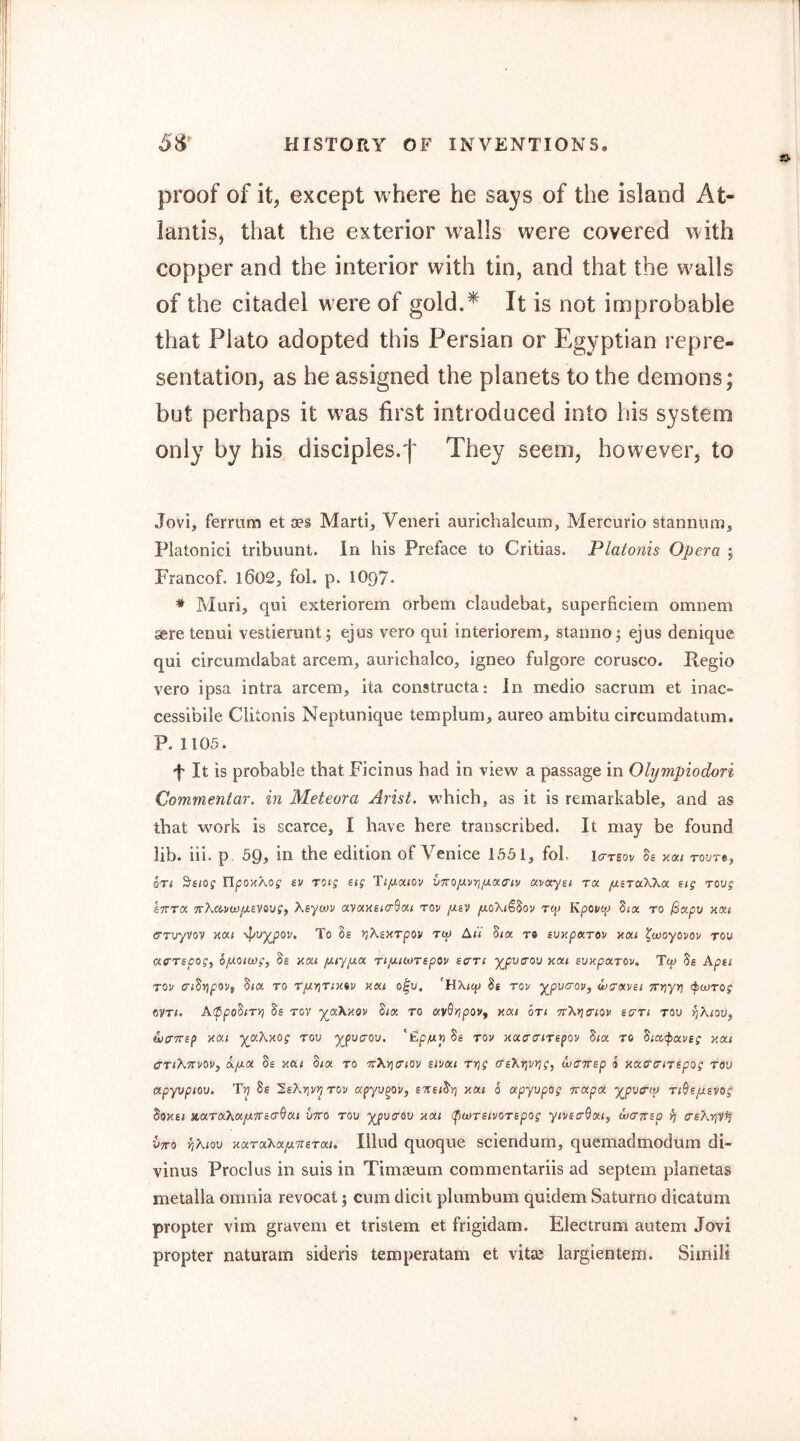 proof of it, except where he says of the island At- lantis, that the exterior walls were covered with copper and the interior with tin, and that the walls of the citadel were of gold.^ It is not inr}probable that Plato adopted this Persian or Egyptian repre- sentation, as he assigned the planets to the demons; but perhaps it was first introduced into his system only by his disciples/j' They seem, however, to Jovi, fermm et aes Marti, Veneri aurichalcum, Mercurio stannum, Platonici tribuunt. In his Preface to Critias. Platonis Opera ; Francof. l602, fol. p. 1097« ♦ Muri, qui exteriorem orbem claudebat, superficiem omnem sere tenui vestierunt; ejus vero qui interiorem, stanno^ ejus denique qui circumdabat arcem, aurichalco, igneo fulgore corusco. Kegio vero ipsa intra arcem, ita constructa: In medio sacrum et inac- cessibile Clitonis Neptunique templum, aureo ambitu circumdatum. P. 1105. f It is probable that Ficinus had in view a passage in Olympiodori Commeniar. in Meteora Arist. which, as it is remarkable, and as that work is scarce, I have here transcribed. It may be found lib. iii. p 59, in the edition of Venice 1551, fol. lo-reov Bs y.at Toure, on ^stog UpoHAog ev rotg stg Tifj.ci.iov VTtOfivrifixa'tv otvayst t« yUsraXXa stg rovg sTVTOi TrKavojfxevovgf Ksywv avocHucr^ai rov //£V /xoXiSSov rip Kpovcp Six to jSxpo yxt CTuyVov yxi -pv^ov. To 8s JjXsxTpoi/ Tty A<V Six to suxpxTOv yxt ^woyovov row acTspog, ofiotwg, Ss xxi fJLiyfxx TifxtoJTspov eari y^pvaov yxt svypxrov, Ttp Ss Apti Tov aiSYipoVf Six TO TfiYjTiyiv KXi o^u. ‘HXicp Ss Tov y_pv<T0Vf uxrxvsi TTijyyj fwrog 6VT1. A(ppoSiTy) Ss TOV y^xXyov Six to o(V0>?pov, yxi on TrXria'iov scrri tou rjXioVf wcrTTsp yxi y^xKyog too y^pvaov. tov yxcaiTspov Six to Siaipxvsg y.xi o'TiK'Tvovy X/J.X Ss Ml Six TO ‘TrAYicTiov sivxi TYig o-s\y]vy]gy wairsp 0 yxcrcriTspog too apyvpioo. Ss SsXijv^tov apyu^ov, sttsiSy] y.xi 6 apyupog Trxpx ^pvcrip TiSsftsvog Soysi KXTxXxfUTTscrSxi VTTO TOO ypvTOV yxi (pwTsivoTspog yivsff^xiy wcrirsp rj crsXvjV^ Otto jjXioo yxTxXxfiTisTxi, Illud quoque sciendum, quemadmodum di- vinus Prod us in suis in Timaeum commentariis ad septem planetas metaila omnia revocat; cum dicit plumbum quidem Saturno dicatum propter vim gravem et tristem et frigidam. Electrum autem Jovi propter naturam sideris temperatam et vitae largientem. Simili