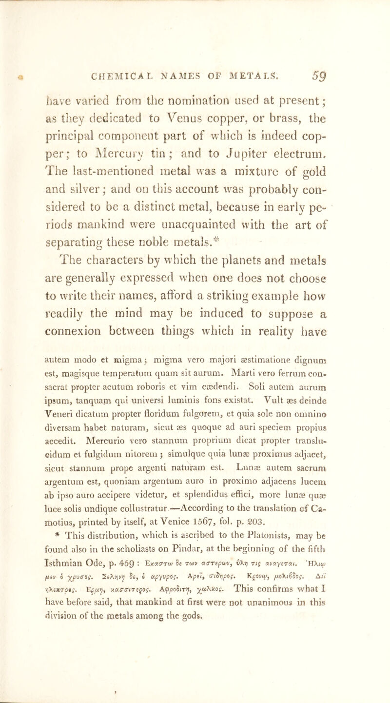 have varied from the nomination used at present; as they dedicated to Venus copper, or brass, the principal component part of which is indeed cop- per; to Mercury tin; and to Jupiter electrum. The last-mentioned metal was a mixture of gold and silver; and on this account was probably con- sidered to be a distinct metal, because in early pe- riods mankind were unacquainted with the art of separating these noble metals.'^ The characters by which the planets and metals are generally expressed when one does not choose to write their names, afford a striking example how readily the mind may be induced to suppose a connexion between things which in reality have autem modo et migma; migma vero majori aestimatione digniim est, magisqiie tempera turn quam sit aurum. Marti vero ferrum con- sacrat propter acutum roboris et vim casdendi. Soli autem aurum ipsum, tanquam qui universi luminis fons existat. Vult aes delude Veneri dicatum propter floridum fulgorem, et quia sole non omnino diversam habet naturam, sicut aes quoque ad auri speclem propius accedlt. Mercurio vero stannum proprium dicat propter translu- cidum et fulgidum nitorem ; simulque quia lunac proximus adjaceC sicut stannum prope argenti naturam est. Lunse autem sacrum argentum est, quoniam argentum auro in proximo adjacens lucem ab ipso auro accipere videtur, et splendidus effici, more lunas quae luce soils undique collustratur —-According to the translation of Ca- motius, printed by itself, at Venice 1507, fob p. 203. * This distribution, which is ascribed to the Platonists, may be found also in the scholiasts on Pindar, at the beginning of the fifth Isthmian Ode, p. 459 • Exacrrw Se acrrspaiv, vXrj r/g avaysrcxi. 'HAtcp /uev 6 y^pvaog. Se, o oipyvpog. cji^ripog, juoXtSSog. Ai'i >)XexTp«j. xacraiTsgog. A(ppoSiT^, yaKy.og. This confirms what I have before said, that mankind at first were not unanimous in this division of the metals among the gods.