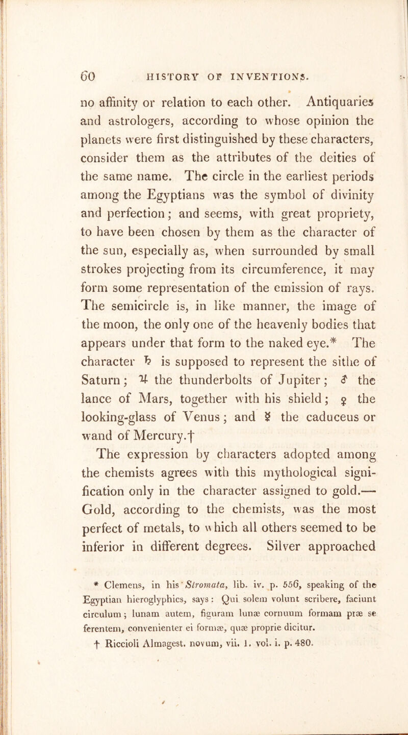 no affinity or relation to each other. Antiquaries and astrologers, according to whose opinion the planets were first distinguished by these characters, consider them as the attributes of the deities of the same name. The circle in the earliest periods among the Egyptians was the symbol of divinity and perfection; and seems, with great propriety, to have been chosen by them as the character of the sun, especially as, when surrounded by small strokes projecting from its circumference, it may form some representation of the emission of rays. The semicircle is, in like manner, the image of the moon, the only one of the heavenly bodies that appears under that form to the naked eye.* The character h is supposed to represent the sithe of Saturn; V- the thunderbolts of Jupiter; ^ the lance of Mars, together w ith his shield; $ the looking-glass of Venus; and ^ the caduceus or wand of Mercury.f The expression by characters adopted among the chemists agrees with this mythological signi- fication only in the character assigned to gold.— Gold, according to the chemists, was the most perfect of metals, to x’v hich all others seemed to be inferior in different degrees. Silver approached * Clemens, in his' S^roma^a, lib. iv. p. 556, speaking of the Egyptian hieroglyphics, says : Qui solein volunt scribere, faciunt circulum; lunam autem, figuram lunae cornnum formam prae se ferentem, convenienter ei formae, quae proprie dicitur. t Riccioli Almagest, novum, vii. 1. vol. i. p. 480.