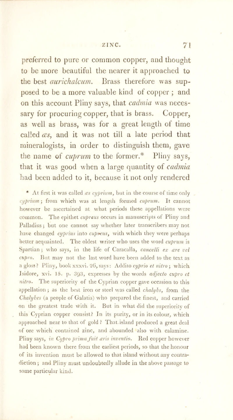 preferred to pure or common copper, and thought to be more beautiful the nearer it approached to the best aurichalciim. Brass therefore was sup- posed to be a more valuable kind of copper ; and on this account Pliny says, that cadniia was neces- sary for procuring copper, that is brass. Copper, as well as brass, was for a great length of time called cESj and it was not till a late period that mineralogists, in order to distinguish them, gave the name of cuprum to the former.^ Pliny says, that it was good when a large quantity of cadmia had been added to it, because it not only rendered * At first it was called £ßs cyprium, but in the course of time only cijpnum; from which was at length formed cuprum. It cannot however be ascertained at what periods these appellations were common. The epithet cupreus occurs in manuscripts of Pliny and Palladius; but one cannot say whether later transcribers may not have changed cyprius into cupr-euSy with which they were perhaps better acquainted. The oldest writer who uses the word cuprum is Spartian who says, in the life of Caracalla, cancelli ex cere vel ctipro. But may not the last word have been added to the text as a gloss ? Pliny, book xxxvi. 26, says: Addito cyprio et nitro ; which Isidore, xvi. 15. p. 39*3, expresses by the words adjecto cupro et nitro. The superiority of the Cyprian copper gave occasion to this appellation; as the best iron or steel was called chalyhs, from the Chalyhes (a people of Galatia) who prepared the finest, and carried on the greatest trade vvith it. But in what did the superiority of this Cyprian copper consist? In its purity, or in its colour, which approached near to that of gold ? That.island produced a great deal of ore which contained zinc, and abounded also with calamine. Pliny says, in Cypro prima fuit (cris inventio. Red copper however had been known there from the earliest periods, so that the honour of its invention must be allowed to that island without any contra- diction; and Pliny must undoubtedly allude in the above passage to some particular kind.