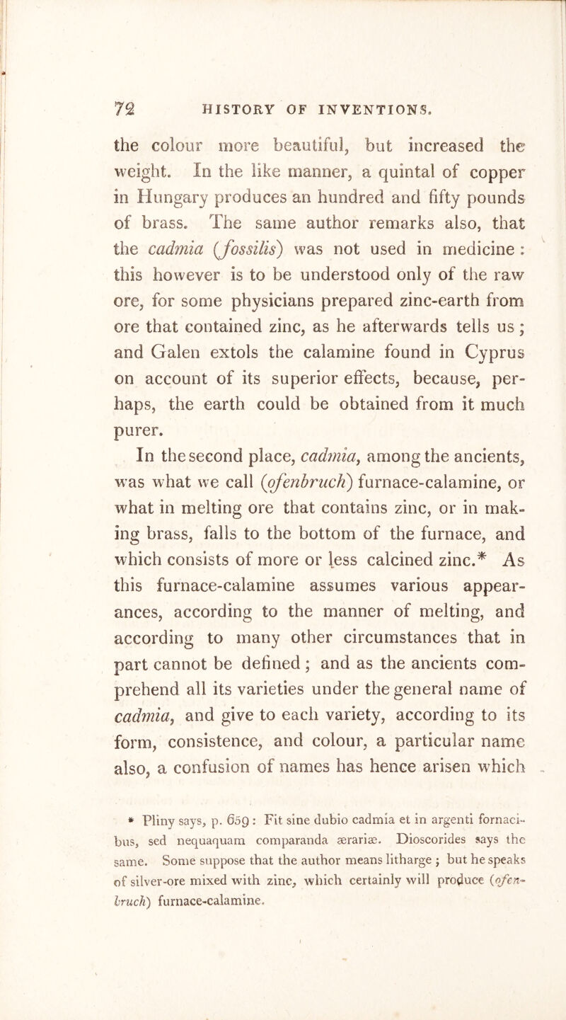 the colour more beautiful, but increased the weight. In the like manner, a quintal of copper in Hungary produces an hundred and fifty pounds of brass. The same author remarks also, that the cadmia {fossilis) was not used in medicine : this however is to be understood only of the raw ore, for some physicians prepared zinc-earth from ore that contained zinc, as he afterwards tells us; and Galen extols the calamine found in Cyprus on account of its superior effects, because, per- haps, the earth could be obtained from it much purer. In the second place, cadmia, among the ancients, was what we call (pfenbrucii) furnace-calamine, or what in melting ore that contains zinc, or in mak- ing brass, falls to the bottom of the furnace, and which consists of more or less calcined zinc.^ As this furnace-calamine assumes various appear- ances, according to the manner of melting, and according to many other circumstances that in part cannot be defined; and as the ancients com- prehend all its varieties under the general name of cadmia, and give to each variety, according to its form, consistence, and colour, a particular name also, a confusion of names has hence arisen which * Pliny says, p. 609 : Fit sine dubio cadmia et in argentl fornaci- bus, sed nequaquara comparanda aerarise. Dioscorides says the same. Some suppose that the author means litharge ; but he speaks of silver-ore mixed with zinc, which certainly will produce {ofen-- Iruch) furnace-calamine. j