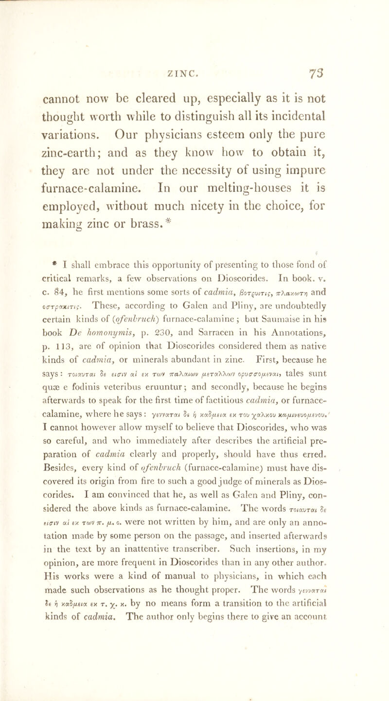 cannot now be cleared up, especially as it is not thought worth while to distinguish all its incidental variations. Our physicians esteem only the pure zinc-earth; and as they know how to obtain it, they are not under the necessity of using impure furnace-calamine. In our melting-houses it is employed, without much nicety in the choice, for making zinc or brass.* * I shall embrace this opportunity of presenting to those fond of critical remarks, a few observations on Dioscorides. In book. v. c. 04, he first mentions some sorts of cadmia, ßor^uiTtg, TrXaxwTri and ccTpaKiTig. These, according to Galen and Pliny, are undoubtedly certain kinds of {ofenhruch) furnace-calamine ; but Saumaise in his book De homonymis, p, 230, and Sarracen In his Annotations, p. 113, are of opinion that Dioscorides considered them as native kinds of cadmia^ or minerals abundant in zinc. First, because he says : TOiavTai Ss eicrtv oct ex twv itaXamv ^aeTaXXwv opuo'cro^svai, tales SUnt quoe e fodinis veteribus eruuntur; and secondly, because he begins afterwards to speak for the first time of factitious cadmia^ or furnace- calamine, where he says: yavvar«« 5a ^ xaS/xe/a ix Tov yjx\xo\j }ia[j.ivB\JOfxsvo\i,' I cannot however allow myself to believe that Dioscorides, who was so careful, and who immediately after describes the artificial pre- paration of cadmia clearly and properly, should have thus erred. Besides, every kind of ofenhruch (furnace-calamine) must have dis- covered Its origin from fire to such a good judge of minerals as Dios- corides. I am convinced that he, as well as Galen and Pliny, con- sidered the above kinds as furnace-calamine. The words ronxurai Ss fiffiv at ix T(x)v 7c. fx. 0. were not written by him, and are only an anno- tation made by some person on the passage, and inserted afterwards in the text by an inattentive transcriber. Such insertions, in my opinion, are more frequent in Dioscorides than in any other author. H is works were a kind of manual to physicians, in which each made such observations as he thought proper. The words yewarae le yj xa^/xeta ex r. x. by no means form a transition to the artificial kinds of cadmia. The author only begins there to give an account