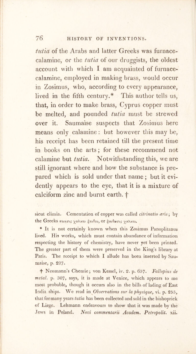 futia of the Arabs and latter Greeks was furnace- calamine, or the tiitia of our druggists, the oldest account with which I am acquainted of furnace- calamine, employed in making brass, would occur in Zosimus, who, according to every appearance, lived in the fifth century.* This author tells us, that, in order to make brass, Cyprus copper must be melted, and pounded fuüa must be strewed over it. Saumaise suspects that Zosimus here means only calamine: but how^ever this may be, his receipt has been retained till the present time in books on the arts; for these recommend not calamine but tutia. Notwithstanding this, we are still ignorant where and how the substance is pre- pared which is sold under that name ; but it evi- dently appears to the eye, that it is a mixture of calciform zinc and burnt earth, f sicut climia. Cementation of copper was called citrinatio by the Greeks noiYiaig ^«akou ^ocvQov, or yjx.'kxw, * It Is not certainly known when this Zosimus Panoplitanus lived. His works, which must contain abundance of information respecting the history of chemistry, have never yet been printed. The greater part of them were preserved in the King’s library at Paris. The receipt to which I allude has been inserted by San- maise, p. 237* f Neumann’s Chemie; von Kessel, iv. 2. p. 657. Fallopius de metal, p. 307, says, it is made at Venice, which appears to me most probable, though it occurs also in the bills of lading of East India ships. We read in Ohservations sur la physique, vi. p. 255, that for many years tutia has been collected and sold in the bishoprick of Liege. Lehmann endeavours to show that it was made by the Jews in Poland. Novi commentarii Academ, Pelropolit, xii.