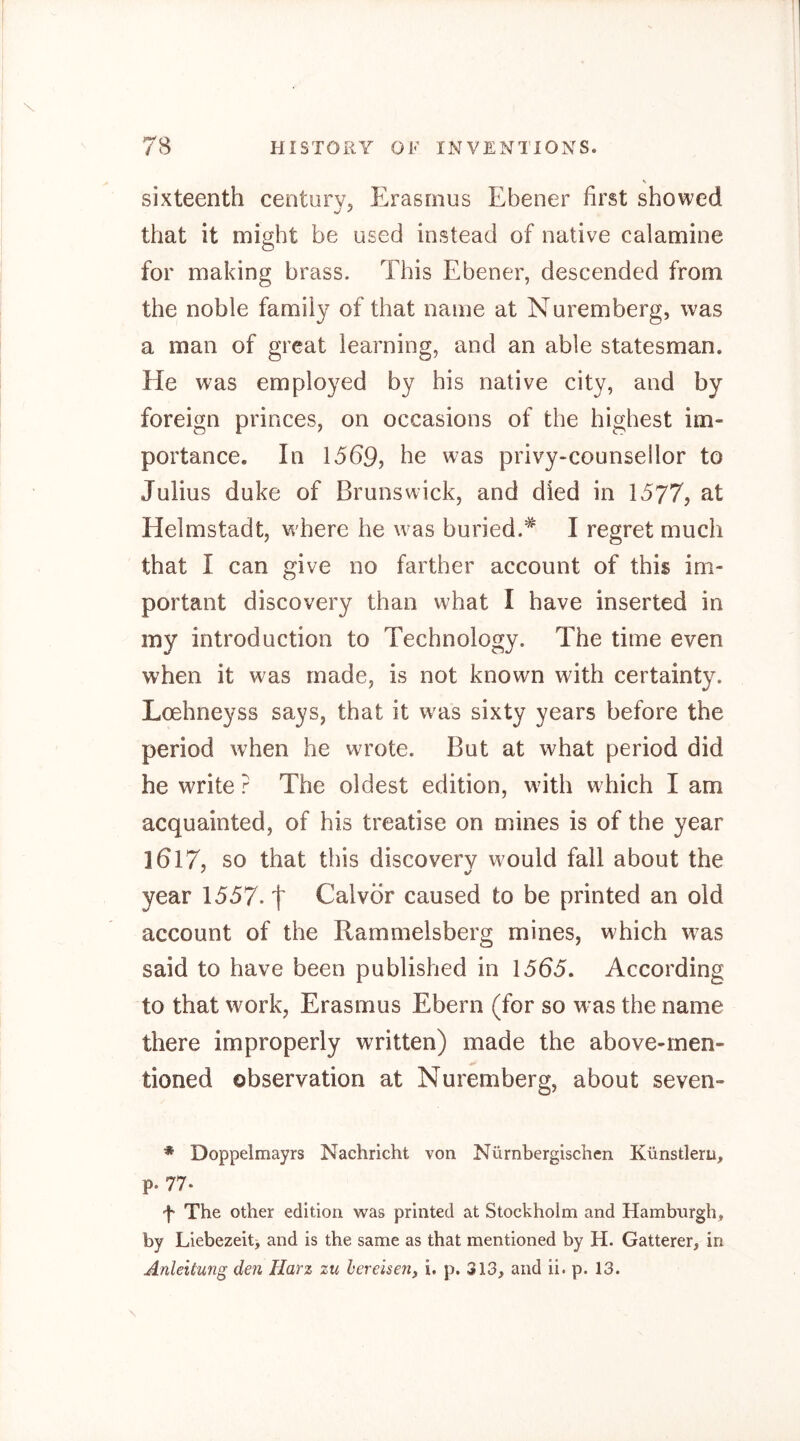 s sixteenth century, Erasmus Ebener first showed that it might be used instead of native calamine for making brass. This Ebener, descended from the noble family of that name at Nuremberg, was a man of great learning, and an able statesman. He w^as employed by his native city, and by foreign princes, on occasions of the highest im- portance. In 1569, he was privy-counsellor to Julius duke of Brunswick, and died in 1577, at Helmstadt, where he was buried.^ I regret much that I can give no farther account of this im- portant discovery than what I have inserted in my introduction to Technology. The time even when it was made, is not known with certainty. Loehneyss says, that it was sixty years before the period when he wrote. But at what period did he write ? The oldest edition, with which I am acquainted, of his treatise on mines is of the year ]6l7, so that this discovery would fall about the year 1557-1 Calvor caused to be printed an old account of the Rammelsberg mines, which w^as said to have been published in 1565. According to that work, Erasmus Ebern (for so was the name there improperly written) made the above-men- tioned observation at Nuremberg, about seven- * Doppelmayrs Nachricht von Nürnbergischen Künstlern, p. 77. 't The other edition was printed at Stockholm and Hamburgh, by Liebezeit> and is the same as that mentioned by H. Gatterer, in Anleitung den Harz zu bereisen, i. p. 313, and ii. p. 13.