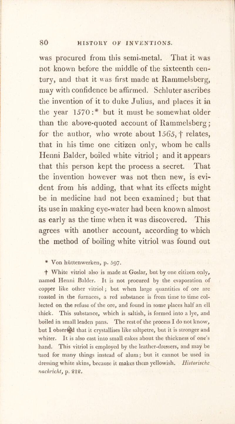 was procured from this semi-metal. That it was not known before the middle of the sixteenth cen- tury, and that it was first made at Rammelsberg, may with confidence be affirmed. Schlüter ascribes the invention of it to duke Julius, and places it in the year 1570:* but it must be somewhat older than the above-quoted account of Ilammelsberg; for the author, who wrote about 1565, f relates, that in his time one citizen only, whom he calls Henni Balder, boiled white vitriol; and it appears that this person kept the process a secret. That the invention however was not then new, is evi- dent from his adding, that what its effects might be in medicine had not been examined; but that its use in making eye-water had been known almost as early as the time when it was discovered. This agrees with another account, according to which the method of boiling white vitriol was found out * Von hüttenwerken, p. 597. f White vitriol also is made at Goslar, but by one citizen only, named Henni Balder. It is not procured by the evaporation of copper like other vitriol; but when large quantities of ore are roasted in the furnaces, a red substance is from time to time col- lected on the refuse of the ore, and found in some places half an ell thick. This substance, which is saltish, is formed into a lye, and boiled in small leaden pans. The rest of the process I do not know, but I obser^d that it crystallises like saltpetre, but it is stronger and whiter. It is also cast into small cakes about the thickness of one’s hand. This vitriol is employed by the leather-dressers, and may be Used for many things instead of alum; but it cannot be used in dressing w^hite skins, because it makes them yellowish. Historische nachrichty p. 212.