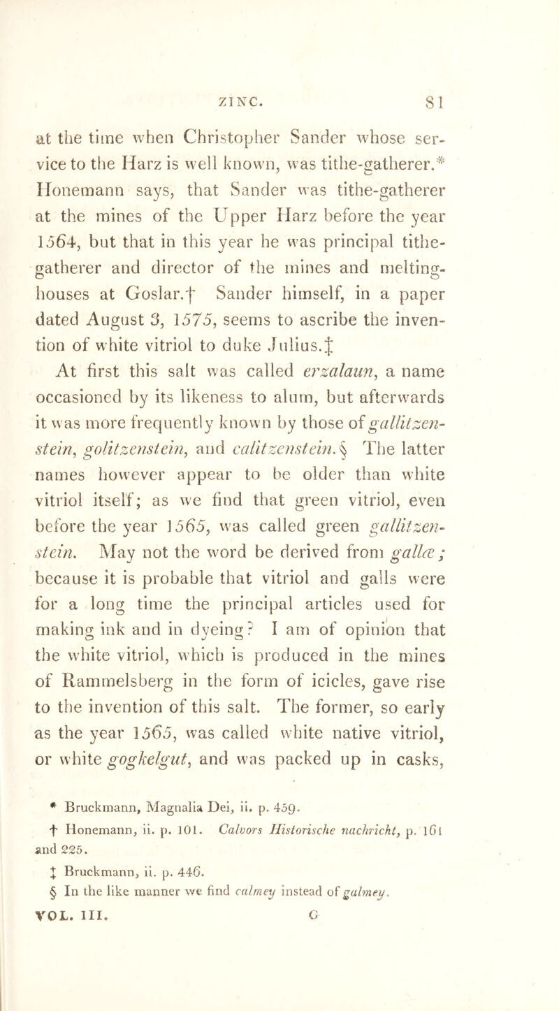 at the time when Christopher Sander whose ser- vice to the Harz is well known, was tithe-satherer.^' Honemann says, that Sander was tithe-gatherer at the mines of the Upper Harz before the year 1564, but that in this year he was principal tithe- gatherer and director of the mines and melting- houses at Goslar.f Sander himself, in a paper dated August 6, 1575, seems to ascribe the inven- tion of white vitriol to duke Julius. J At first this salt was called erzalaim^ a name occasioned by its likeness to alum, but afterwards it was more frequently known by those oigaUitzen- stein, golitzenstein, and calitzcnstein.^ The latter names however appear to be older than white vitriol itself; as we find that green vitriol, even before the year 1565, was called green gallitzen- stein. May not the w^ord be derived from gallce ; because it is probable that vitriol and galls were for a long time the principal articles used for making ink and in dyeing ? I am of opinion that the white vitriol, which is produced in the mines of Rammelsberg in the form of icicles, gave rise to the invention of this salt. The former, so early as the year 1565, was called white native vitriol, or white gogkelgut, and w^as packed up in casks, * Bruckmann, Magnalia Del, ii. p. 459. 4 Honemann, ii. p. 101. Calvors Historische nachricht, p. lOl and 225. X Bruckmann, ii. p. 446. § In the like manner we find calmey instead of galmey. VOL. III. C