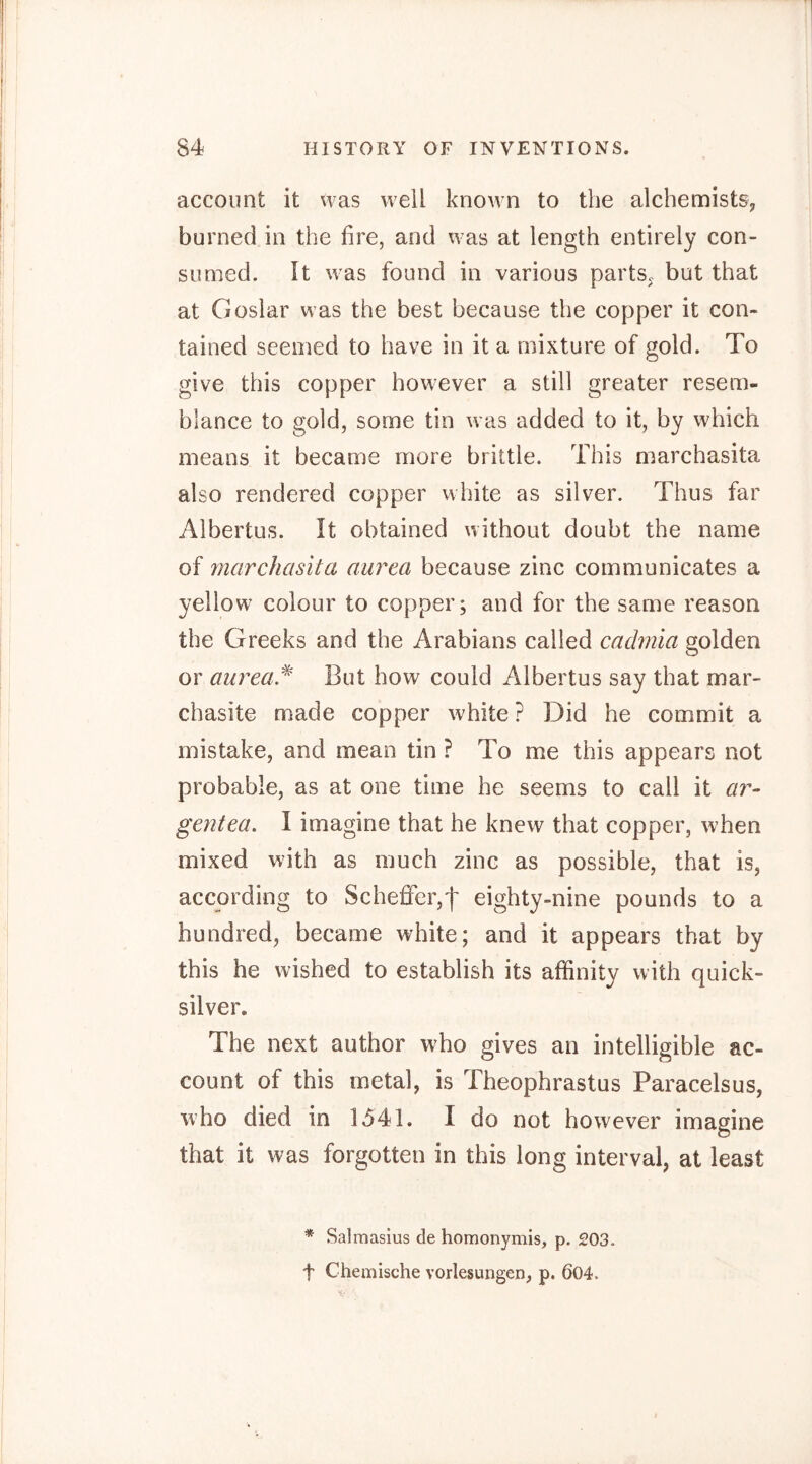 account it was well known to the alchemists^ burned in the fire, and was at length entirely con- sumed. It was found in various parts^ but that at Goslar was the best because the copper it con- tained seemed to have in it a mixture of gold. To give this copper however a still greater resem- blance to gold, some tin was added to it, by which means it became more brittle. This marchasita also rendered copper white as silver. Thus far Albertus. It obtained without doubt the name of marchasita aurea because zinc communicates a yellow colour to copper; and for the same reason the Greeks and the Arabians called cacbnia golden or aurea.^ But how could Albertus say that mar- chasite made copper white ? Did he commit a mistake, and mean tin ? To me this appears not probable, as at one time he seems to call it ar- gent ea. I imagine that he knew that copper, when mixed with as much zinc as possible, that is, according to Scheffer,f eighty-nine pounds to a hundred, became white; and it appears that by this he wished to establish its affinity with quick- silver. The next author wffio gives an intelligible ac- count of this metal, is Theophrastus Paracelsus, who died in 1541. I do not however imagine that it was forgotten in this long interval, at least * Salmasius de homonymis, p. 203. t Chemische Vorlesungen, p. 604.