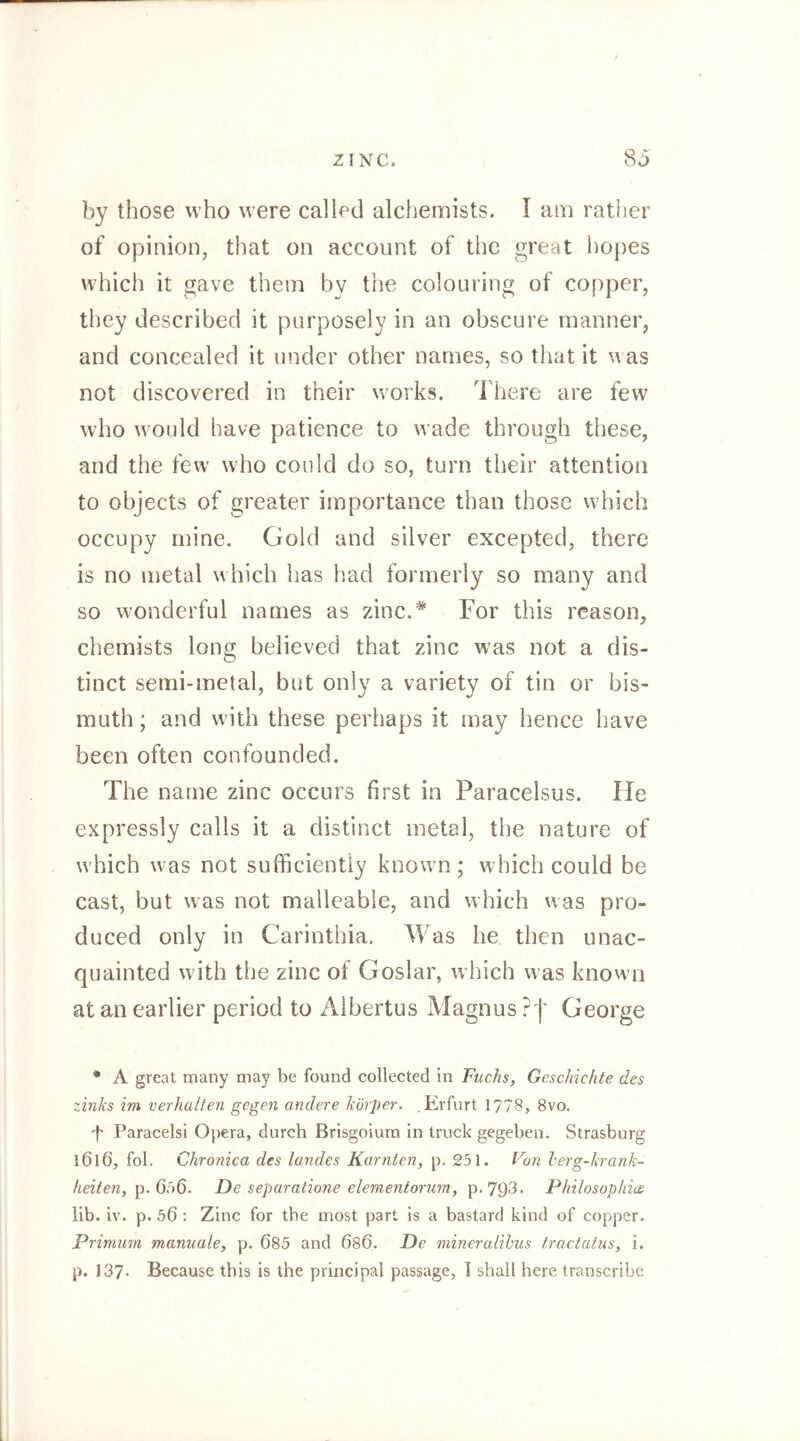 by those who were called alchemists. I am rather of opinion, that on account of the great hopes which it gave them by the colouring of copper, they described it purposely in an obscure manner, and concealed it under other names, so that it was not discovered in their works. There are few who would have patience to wade through these, and the few who could do so, turn their attention to objects of greater importance than those which occupy mine. Gold and silver excepted, there is no metal which has had formerly so many and so wonderful names as zinc.* For this reason, chemists long believed that zinc was not a dis- tinct semi-metal, but only a variety of tin or bis- muth; and with these perhaps it may hence have been often confounded. The name zinc occurs first in Paracelsus. He expressly calls it a distinct metal, the nature of which was not sufficiently known; which could be cast, but was not malleable, and which was pro- duced only in Carinthia. Was he then unac- quainted with the zinc of Goslar, wdfich was known at an earlier period to Albertus Magnus ?| George * A great many may be found collected in Fuchs, Geschichte des Zinks im verhalten gegen andere körper. .Erfurt 1778, 8vo. d' Paracelsi Opera, durch Brisgoium in truck gegeben. Strasburg 1616, fol. Chronica des landes Kärnten, p. 251. Fun herg-krank- lieiten, p. QtS. De separatione elementorum, p.79d* Philosophien üb. iv. p. 56 : Zinc for the most part is a bastard kind of copper. Primum manuale, p. 685 and 686. De mineralihus tractatus, i. p. 137* Because this is the principal passage, 1 shall here transcribe