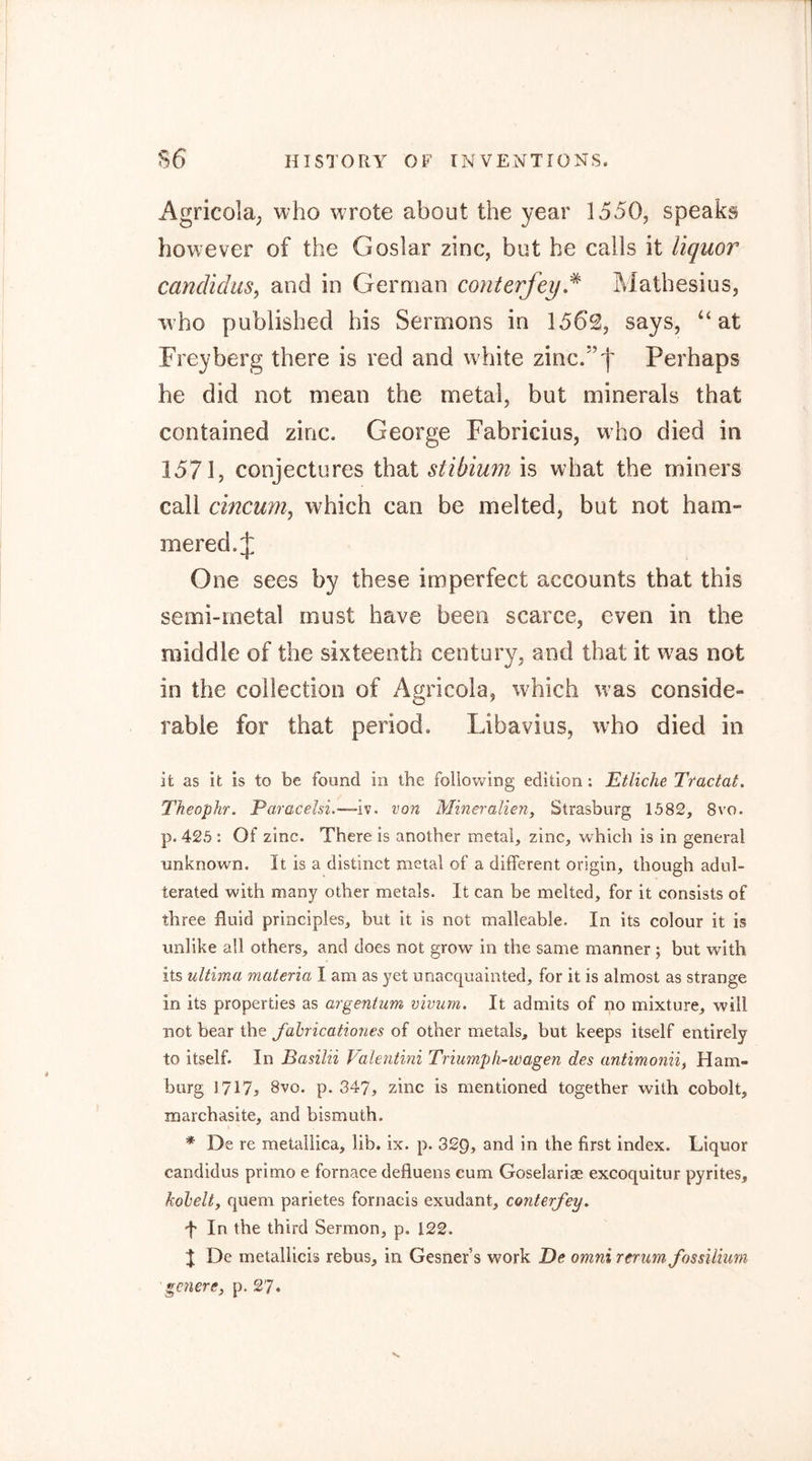 Agricola; who wrote about the year 1550, speaks however of the Goslar zinc, but he calls it liquor cancUdus, and in German conterfey,^ Mathesius, who published his Sermons in 1562, says, “at Frey berg there is red and white zinc.’’')' Perhaps he did not mean the metal, but minerals that contained zinc. George Fabricius, who died in 1571, conjectures that stibium is what the miners call cincurn^ which can be melted, but not ham- mered. J One sees by these imperfect accounts that this semi-rnetal must have been scarce, even in the middle of the sixteenth century, and that it was not in the collection of Agricola, which was conside- rable for that period. Libavius, who died in it as it is to be found in the following edition: Etliche Tractat. Theophr. ParaceUi.—~iV. von Mineralien, Strasburg 1582, 8vo. p. 425: Of zinc. There is another metal, zinc, which is in general unknown. It is a distinct metal of a different origin, though adul- terated with many other metals. It can be melted, for it consists of three fluid principles, but it is not malleable. In its colour it is unlike all others, and does not grow in the same manner; but with its ultima materia I am as yet unacquainted, for it is almost as strange in its properties as argentum vivum. It admits of no mixture, will not bear the fahricationes of other metals, but keeps itself entirely to itself. In Basilii Valentini Triumpli-wagen des antimonii, Ham- burg 1717j 8vo. p. 347, zinc is mentioned together with cobolt, marchasite, and bismuth. * De re metallica, lib. ix. p. 329, and in the first index. Liquor candidus primo e fornace defluens cum Goselariae excoquitur pyrites, kohelt, quern parietes fornacis exudant, conterfey, f In the third Sermon, p. 122. J De metallicis rebus, in Gesner’s work Be omni reriim fossUium genere, p. 27.