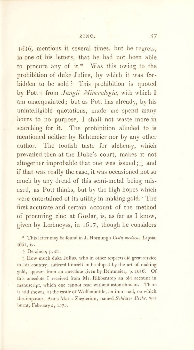 ](5i6‘, mentions it several times, but he regrets, in one of his letters, that he had not been able to procure any of it.*' Was this owing to the prohibition of duke Julius, by which it was for- bidden to be sold ? This prohibition is quoted by Pottf from Jiingii Mineralogia, with which I am unacquainted; but as Pott has already, by his unintelligible quotations, made me spend mau}^ hours to no purpose, I shall not w’aste more in searching for it. The prohibition alluded to is mentioned neither by Rehtmeier nor by any other author. The foolish taste for alchemy, which prevailed then at the Duke's court, makes it not altogether improbable that one was issued and if that was really the case, it was occasioned not so much by any dread of this semi-metal being mis- used, as Pott thinks, but by the high hopes which were entertained of its utility in making gold. ’ The hrst accurate and certain account of the method of procuring zinc at Goslar, is, as far as I know, given by Loehneyss, in 1617, though he considers * This letter may be found In J. Hornung’s Cista medica, Lipsiae 1661, iv. t De zinco, p. 21 • t How much duke Julius, who In other respects did great service to his country, suffered himself to be duped by the art of making gold, appears from an anecdote given by Rehtmeier, p. 1016. Of this anecdote I received from Mr. Ribbentrop an old account in manuscript, which one cannot read without astonishment. There is still shown, at the castle of Wolfenbuttle, an iron stool, on which the. impostor, Anna Maria Zieglerinn, named Schlüter Ilsche, was