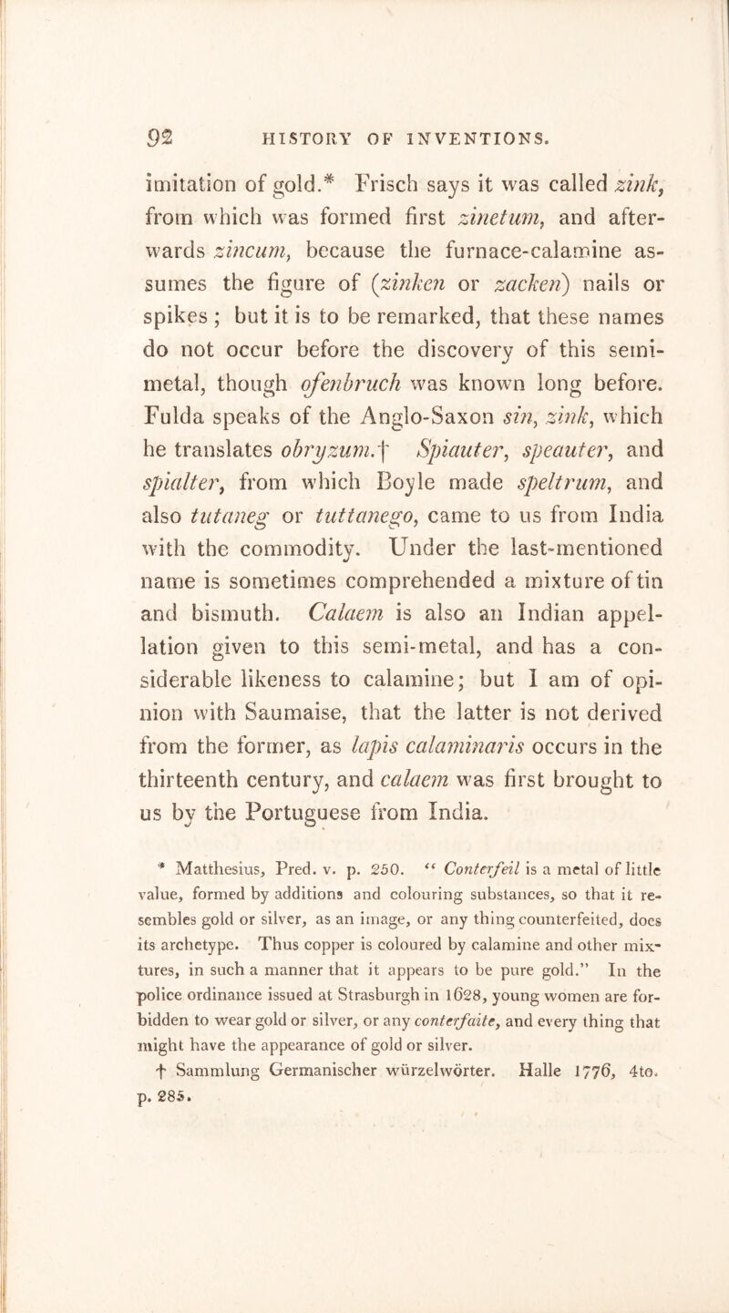 imitation of gold.* Frisch says it was called zink, from which was formed first zinetum, and after- wards zincum, because the furnace-calamine as- sumes the figure of (zinken or zacken) nails or spikes ; but it is to be remarked, that these names do not occur before the discovery of this semi- metal, though ofenbruch was known long before. Fulda speaks of the Anglo-Saxon sin, zink, which he translates ohryzum.'\ Spiauter, speauter, and spialter, from which Boyle made spelt rum, and also tutaneg or tuttanego, came to us from India with the commodity. Under the last-mentioned name is sometimes comprehended a mixture of tin and bismuth. Calaem is also an Indian appel- lation given to this semi-metal, and has a con- siderable likeness to calamine; but I am of opi- nion with Saumaise, that the latter is not derived from the former, as lapis calaminaris occurs in the thirteenth century, and calaem was first brought to us by the Portuguese from India. * Matthesius, Pred. v. p. 250. is a metal of little value, formed by additions and colouring substances, so that it re- sembles gold or silver, as an image, or any thing counterfeited, does its archetype. Thus copper is coloured by calamine and other mix- tures, in such a manner that it appears to be pure gold.” In the police ordinance issued at Strasburgh in 1028, young women are for- bidden to wear gold or silver, or any conterfaite, and every thing that might have the appearance of gold or silver. f Sammlung Germanischer würzelwörter. Halle 1776, 4to. p. 285.