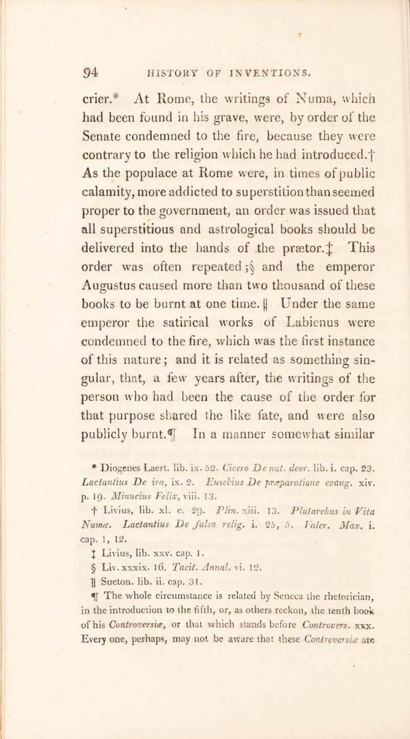 crier.At Rome, the writings of Numa, which had been found in his grave, w’ere, by order of the Senate condemned to the fire, because they were contrary to the religion which he had introduced.f As the populace at Rome were, in times of public calamity, more addicted to superstition than seemed proper to the government, an order was issued that all superstitious and astrological books should be delivered into the hands of the praetor.J This order was often repeated and the emperor Augustus caused more than two thousand of these books to be burnt at one time. (| Under the same emperor the satirical wmrks of Labien us were condemned to the fire, which was the first instance of this nature; and it is related as something sin- gular, that, a few years after, the waitings of the person w ho had been the cause of the order for that purpose shared the like fate, and were also publicly burnt.^F In a manner somewhat similar * Diogenes Laert. lib. ix. 52. Cicero Denat. deor. lib. i. cap. 23. Laciantius De ira, ix. 2. Euschiiis De prrzparatione evang. xiv. p. 19. Minucnis Felix, viii. 13. f Livius, lib. xl. c. 29. Plin. xiii. 13. Phdarchus in Vita Numce. Laciantius De falsa relig. i. 2b, 5. Paler. Max. i. cap. 1, 12. t Livius, lib. xxv. cap. 1. § Liv. xxxix. 16. Tacit. Annal. vi. 12. ][ Sueton. lib. ii. cap. 31. ^ The whole circumstance is related by Seneca the rhetorician, in the introduction to the fiftli, or, as others reckon, the tenth book of his Controversia, or that which stands before Controvers. xxx. Every one, perhaps, may not be aware that these Contrcversia are