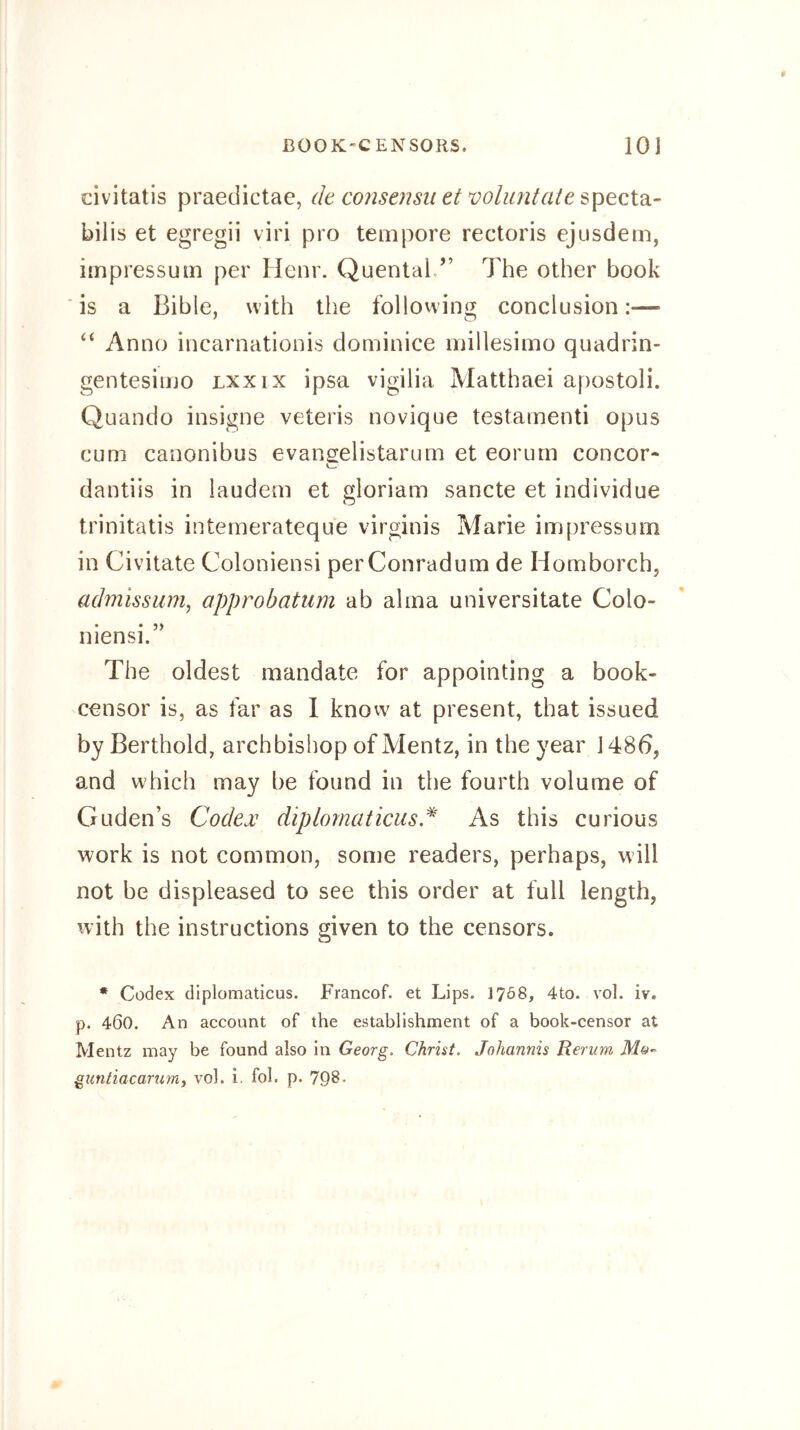 civitatis praedictae, de consensu et volimtate bilis et egregii viri pro tempore rectoris ejusdem, impressum per Henr. Quental/’ The other book is a Bible, with the follovving conclusion:— Anno incarnationis dominice millesimo quadrin- gentesiujo lxxix ipsa vigilia Matthaei apostoli. Quando insigne veteris novique testamenti opus cum canonibus evaneelistarum et eorum concor- dantiis in laudem et gloriam sancte et individue trinitatis intemerateque virginis Marie impressum in Civitate Coloniensi perConradum de Homborch, adjnissum, approbatum ab alma universitate Colo- 5) niensi. The oldest mandate for appointing a book- censor is, as far as 1 know at present, that issued by Berthold, archbishop of Mentz, in the year 1486, and which may be found in the fourth volume of Guden’s Codex diplomaticus,^ As this curious work is not common, some readers, perhaps, will not be displeased to see this order at full length, with the instructions given to the censors. • Codex diplomaticus. Francof. et Lips. I708, 4to. vol. iv. p. 460. An account of the establishment of a book-censor at Mentz may be found also in Georg. Christ. Johannis Rerum Mo- guntiacarumj vol. i. fob p. 798’