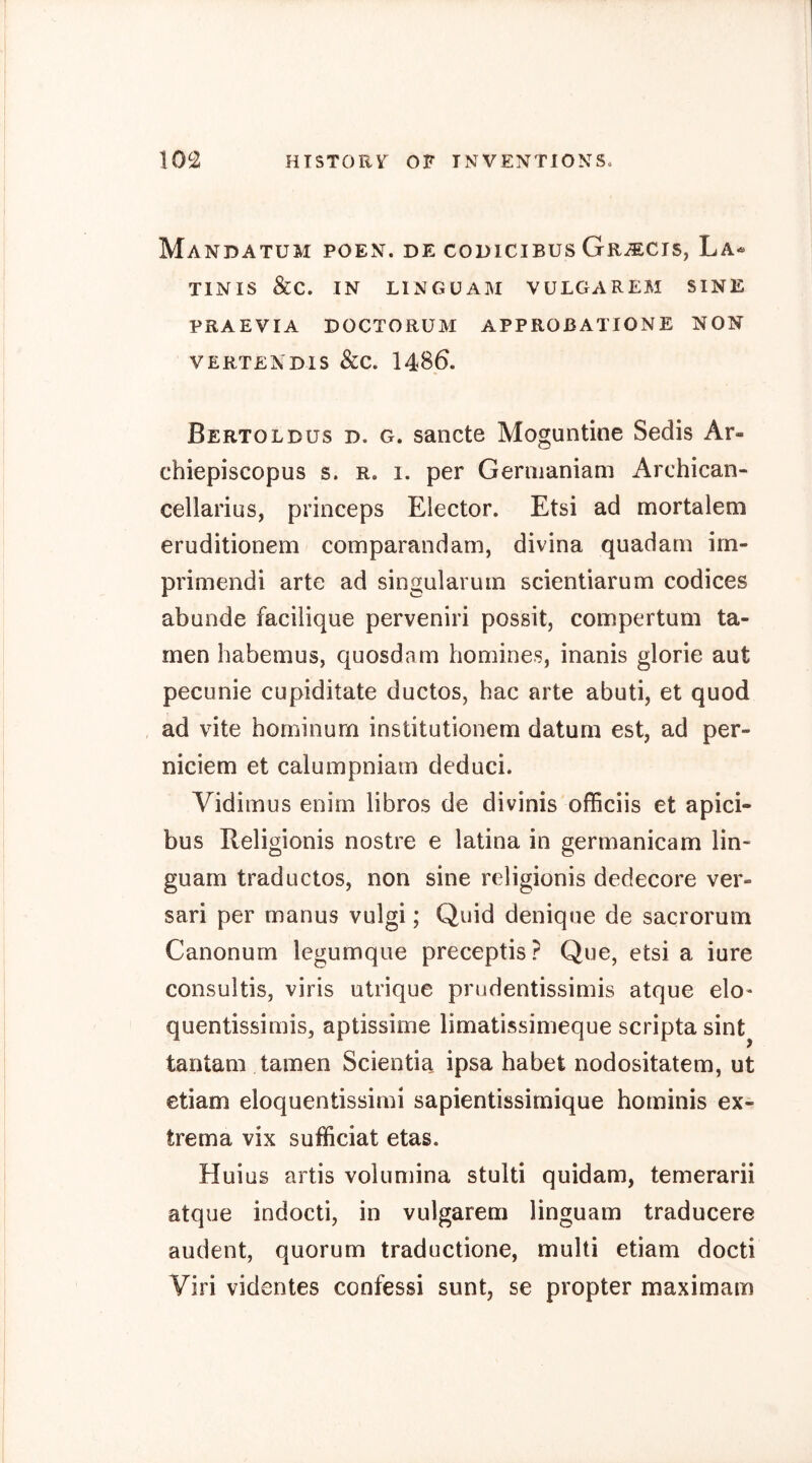 Mandatum poen. de codicibus Gr^cis, La^ TINIS &C. IN LINGÜAM VULGAREM SINE PRAEVIA DOCTORUM APPROBATIONE NON VERTENDIS &C. I486. Bertolbus d. g. sancte Moguntioe Sedis Ar- chiepiscopus s. r. i. per Germaniam Archican- cellarius, princeps Elector. Etsi ad mortalem eruditionem comparandam, divina quadam im- primendi arte ad singularuin scientiarum codices abunde facilique perveniri possit, compertum ta- rnen habemus, quosdam homines, inanis glorie aut pecunie cupiditate ductos, hac arte abuti, et quod ad vite hominum institutionem datum est, ad per- niciem et calumpniam deduci. Vidimus enim libros de divinis officiis et apici- bus Religionis nostre e latina in germanicam lin- guam traductos, non sine religionis dedecore ver- sari per manus vulgi; Quid denique de sacrorum Canonum legumque preceptis? Que, etsi a iure consultis, viris utrique prudentissimis atque elo« quentissimisj aptissime limatissimeque scripta sint^ tantam tarnen Scientia ipsa habet nodositatem, ut etiam eloquentissimi sapientissimique hominis ex- trema vix sufficiat etas. Huius artis volumina stulti quidam, temerarii atque indocti, in vulgarem linguam traducere audent, quorum traductione, multi etiam docti Viri videntes confessi sunt, se propter maximam