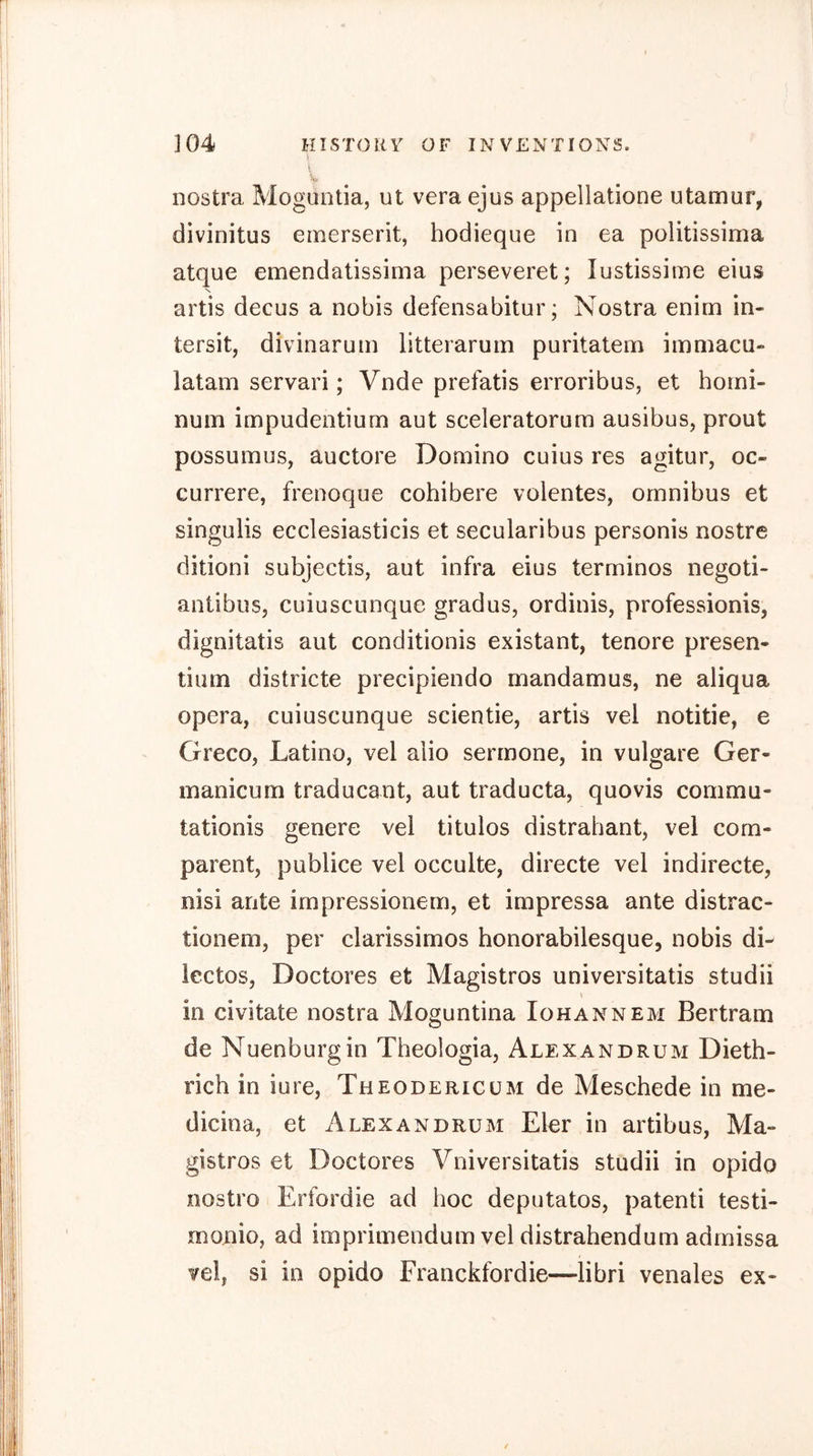 nostra Moguntia, ut vera ejus appellatione utamur, divinitus emerserit, hodieque in ea politissima atque emendatissima perseveret; lustissime eins N artis decus a nobis defensabitur; Nostra enim in- tersit, divinarum litteraruin puritatem immacu- latam servari; Vnde prefatis erroribus, et hoini- nuin impudentium aut sceleratorum ausibus, prout possumus, auctore Domino cuius res agitur, oc- currere, frenoque cohibere volentes, omnibus et singulis ecclesiasticis et secularibus personis nostre ditioni subjectis, aut infra eius terminos negoti- antibus, cuiuscunque gradus, ordinis, professionis, dignitatis aut conditionis existant, tenore presen- tiiim districte precipiendo mandamus, ne aliqua opera, cuiuscunque scientie, artis vel notitie, e Greco, Latino, vel alio sermone, in vulgare Ger- manicum traducant, aut traducta, quovis conimu- tationis genere vel titulos distrahant, vel corn- parent, publice vel occulte, directe vel indirecte, nisi ante impressionem, et impressa ante distrac- tionem, per clarissimos honorabilesque, nobis di- iectos, Doctores et Magistros universitatis studii \ in civitate nostra Moguntina Iohannem Bertram de Nuenburgin Theologia, Alexandrum Dieth- rich in iure, Theodericum de Meschede in me- dicina, et Alexandrum Eler in artibus, Ma- gistros et Doctores Vniversitatis studii in opido nostro Erfordie ad hoc deputatos, patenti testi- monio, ad imprimendum vel distrahendum admissa vel, si in opido Franckfordie—libri venales ex- /