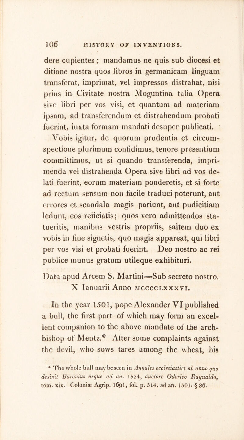 dere cupientes ; mandamus ne quis sub diocesi et ditione nostra quos libros in germanicam linguam transferal, imprimat, vel impresses distrahat, nisi prius in Civitate nostra Moguntina talia Opera sive libri per vos visi, et quantum ad materiam ipsani, ad transferendum et distrahenduin probati fuerint, iuxta formam mandati desuper publicati. Vobis igitur, de quorum prudentia et circum- spectione plurimum confidimus, tenore presentium committimus, ut si quando transferenda, impri- menda vel distrahenda Opera sive libri ad vos de- lati fuerint, eorum materiam ponderetis, et si forte ad rectum sensum non facile traduci poterunt, aut errores et scandala magis pariunt, aut pudicitiam ledunt, eos reiiciatis; quos vero admittendos sta- tueritis, manibus vestris propriis, saltern duo ex vobis in fine signetis, quo magis apparent, qui libri per vos visi et probati fuerint. Deo nostro ac rei publice munus gratum utileque exhibituri. Data apud Arcem S. Martini—-Sub secreto nostro. X lanuarii Anno mcccclxxxvi. In the year 1501, pope Alexander VI published a bull, the first part of which may form an excel- lent companion to the above mandate of the arch- bishop of Mentz.* Atter some complaints against the devil, who sows tares among the wheat, his * The whole bull may be seen in Annales ecclesiastici ah anno quo desinit Baronius usque ad an. 1534, auctore Odorico RaynaldOf tom. xix. Coloniae Agrip. 1691, fob p. 514. ad an. 1501. §36.