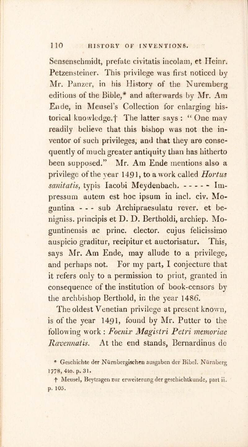 Sensenschmidt, prefale civitatis incolam, et Heinr. Petzensteiner. This privilege was first noticed by Mr. Panzer, in his History of the Nuremberg editions of the Bible,* and afterwards by Mr. Am Ende, in Meusel’s Collection for enlarging his- torical knowledge.^ The latter says : One may readily believe that this bishop was not the in- ventor of such privileges, and that they are conse- quently of much greater antiquity than has hitherto been supposed.” Mr. Am Ende mentions also a privilege of the year 1491, to a work called Hortus sanitatisy typis lacobi Meydenbach. Im- pressum autem est hoc ipsum in incl. civ. Mo- guntina - - - sub Archipraesulatu rever. et be- nigniss. principis et D. D. Bertholdi, archiep. Mo- guntinensis ac princ. elector, cujus felicissimo auspicio graditur, recipitur et auctorisatur. This, says Mr. Am Ende, may allude to a privilege, and perhaps not. For my part, I conjecture that it refers only to a permission to print, granted in consequence of the institution of book-censors by the archbishop Berthold, in the year 148b. The oldest Venetian privilege at present known, is of the year 1491, found by Mr. Putter to the following work : FoenLv Magistri Petri memoriae Ravennatis. At the end stands, Bernardinus de * Geschichte der Nürnbergischen ausgaben der Bibel. Nürnberg 1778, 4to. p. 31. f Meusel, Beytragen zur erweiterung der geschichtkundc, part ii. p. 105.