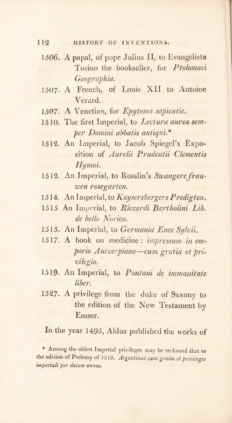 1506. A papal, of pope Julius II, to Evangelista Tosino the bookseller, for Ptolomaei Geogrciphia, 1507. A French, of Louis XII to Antoine Verard. 1507. A Venetian, for Epytoma sapientie. 1510. The first Imperial, to Lectura aurea sem- per Dommi abbatis antiqiii.^ 1512. An Imperial, to Jacob Spiegel’s Expo- sition of Aurelii Prudentii Clement is Hymni. 1512. An Imperial, to Rosslin’s Sxvangerefrau- xven rosegarten, 1514. An 1 mperial, to Kaysersbergers Predigten, 1515 An Imperial, to Riccardi BarthoUni Lib, de bello Norico. 1515. An Imperial, to Germania Enee Sylvii, 1517. A book on medicine: impressum in em- porio Antverpiano—cum gratia et pri- vilegio. 1519. An Imperial, to Pontani de irnmanitate liber, 1527. A privilege from the duke of Saxony to the edition of the New Testament by Emser. In the year 1495, Aldus published the works of * Among the oldest Imperial privileges may be reckoned that to the edition of Ptolemy of 1513. Argentinae cum gratia et privilegio imperiali per decem^ annos.