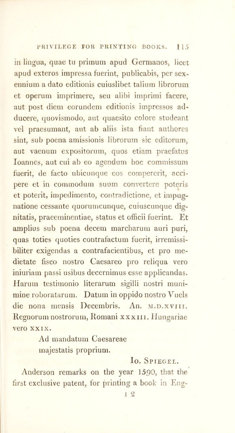 in lingua, quae tu primum apud Germanos, licet apud exteros impressa fuerint, publicabis, per sex- enniuin a dato editionis cuiuslibet taliuin libroruni et operurn imprimere, sen alibi imprimi facere, aut post diem eorundem editionis impresses ad- ducere, quovismodo, aut quaesito colore studeant vel praesumant, aut ab aliis ista bant authores sint, sub poena amissionis iibrorum sic editorum, aut vaenum expositorum, quos etiam praefatus loannes, aut cui ab eo agendum hoc commissum fuerit, de facto ubicunque eos compererit, acci- pere et in commodum sunm convertere poteris et poterit, impedimento, contradictione, et impug- natione cessante quorumeunque, cuiuscunque dig- nitatis, praeeminentiae, status et officii fuerint. Et amplius sub poena decern marcharum auri puri, quas toties quoties contrafactum fuerit, irremissi- biliter exigendas a contrafacientibus, et pro me- dietate fisco nostro Caesareo pro reliqua vero iniuriarn passi usibus decernimus esse applicandas. Harum testimonio literarum sigilli nostri muni- mine roboratarum. Datum in oppido nostro Vuels die nona mensis Decembris. An. m.d.xviii. Regnorum nostrorum, Romani xxxiii, Hungariae vero XXIX. Ad mandatum Caesareae majestatis proprium. lo. Spiegel. Anderson remarks on the year 1590, that the first exclusive patent, for printing a book in Eng- I 2